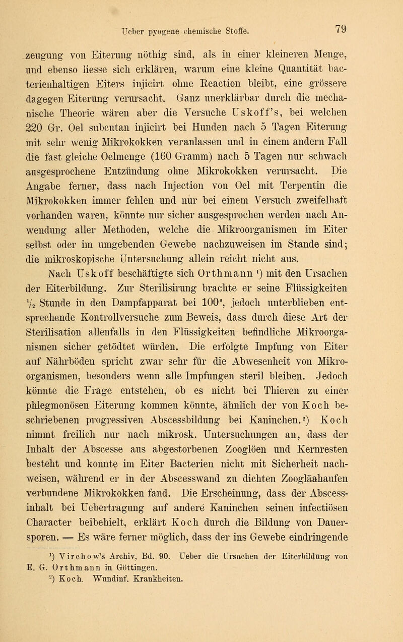 zeugiing von Eiterung nöthig sind, als in einer kleineren Menge, nnd ebenso Hesse sich erklären, warum eine kleine Quantität Imc- terienlialtigen Eiters injicirt oline Eeaction bleibt, eine grössere dagegen Eiterung verursacht. Ganz unerklärbar durch die mecha- nische Theorie wären aber die Versuche Uskoff s, bei welchen 220 Gr. Oel subcutan injicirt bei Hunden nach 5 Tagen Eiterung mit sehr wenig Mikrokokken veranlassen und in einem andern Fall die fast gleiche Oelmenge (160 Gramm) nach 5 Tagen nur schwach ausgesprochene Entzündung ohne Mikrokokken verursacht. Die Angabe ferner, dass nach Injection von Oel mit Terpentin die Mikrokokken immer fehlen und nur bei einem Versuch zweifelhaft vorhanden waren, könnte nur sicher ausgesprochen werden nach An- wendung aller Methoden, welche die Mikroorganismen im Eiter selbst oder im umgebenden Gewebe nachzuweisen im Stande sind; die mikroskopische Untersuchung allein reicht nicht aus. Nach Uskoff beschäftigte sich Orthmann ') mit den Ursachen der Eiterbildung. Zur Sterilisirung brachte er seine Flüssigkeiten '/2 Stunde in den Dampfapparat bei 100, jedoch unterblieben ent- sprechende KontroUversuche zum Beweis, dass durch diese Art der Sterilisation allenfalls in den Flüssigkeiten befindliche Mikroorga- nismen sicher getödtet würden. Die erfolgte Impfung von Eiter auf Nährböden spricht zwar sehr für die Abwesenheit von Mikro- organismen, besonders wenn alle Impfungen steril bleiben. Jedoch könnte die Frage entstehen, ob es nicht bei Tliieren zu einer phlegmonösen Eiterung kommen könnte, ähnlich der von Koch be- schriebenen progressiven Abscessbildung bei Kaninchen.2) Koch nimmt freilich nur nach mikrosk. Untersuchungen an, dass der Inhalt der Abscesse aus abgestorbenen Zooglöen und Kernresten besteht und konnte im Eiter Bacterien nicht mit Sicherheit nach- weisen, wälu^end er in der Abscesswand zu dichten Zoogläahaufen verbundene Mikrokokken fand. Die Erscheinung, dass der Abscess- inhalt bei Uebertragung auf andere Kaninchen seinen infectiösen Character beibehielt, erklärt Koch durch die Bildung von Dauer- sporen. — Es wäre ferner möglich, dass der ins Gewebe eindiingende ^) Virchow's Archiv, Bd. 90. Ueber die Ursachen der Eiterbildung von E. G. Orthmann in Göttingen. -) Koch. Wimdinf. Krankheiten.