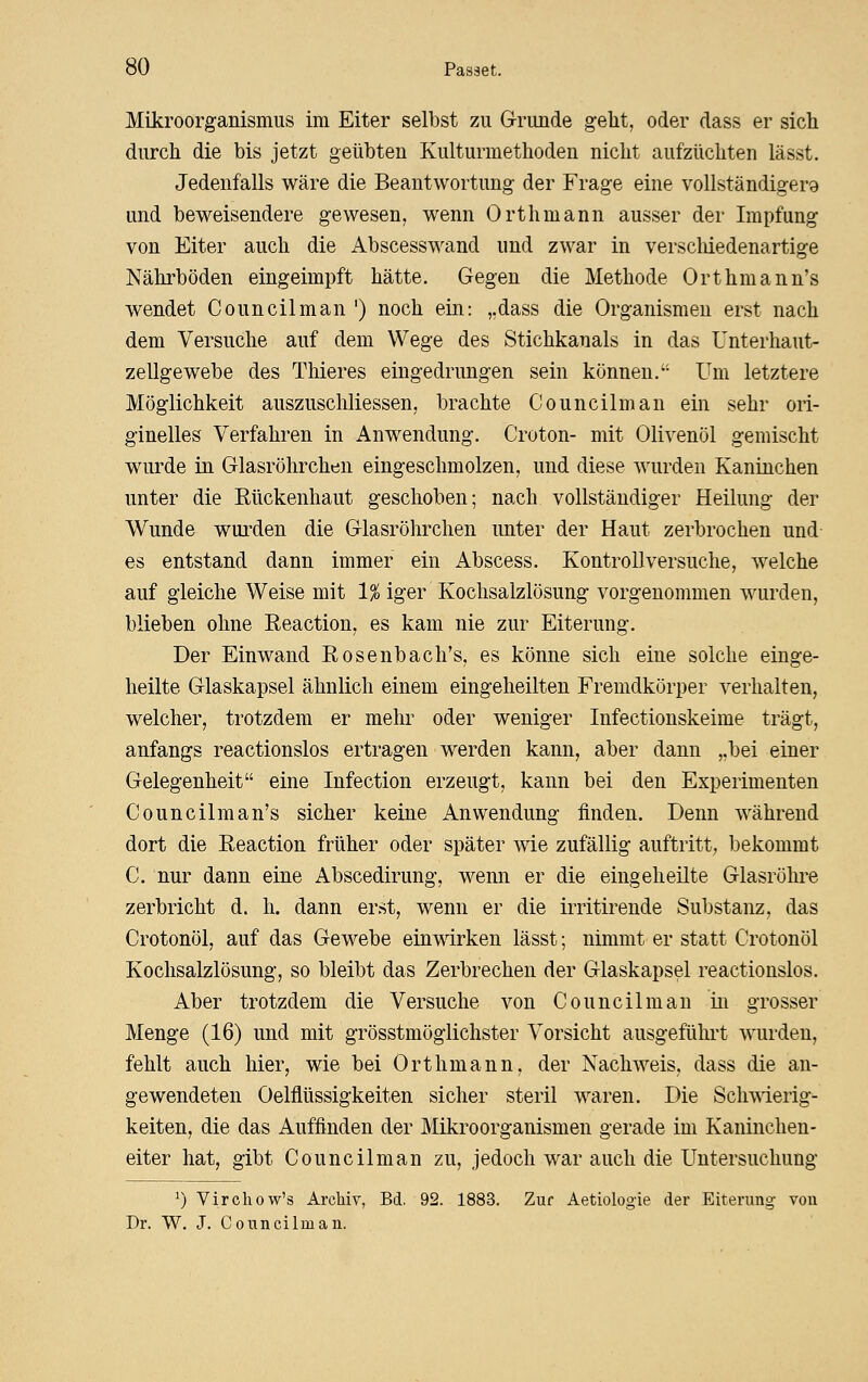 Mikroorganismus im Eiter selbst zu G-rimde geht, oder dass er sich durch die bis jetzt geübten Kulturmethoden nicht aufzüchten lässt. Jedenfalls wäre die Beantwortung der Frage eine vollständigera und beweisendere gewesen, wenn Orthmann ausser der Impfung von Eiter auch die Abscesswand und zwar in verscliiedenartige Nährböden eingeimpft hätte. Gegen die Methode Orthmann's wendet Council man ') noch ein: „dass die Organismen erst nach dem Versuche auf dem Wege des Stichkanals in das ünterhaut- zellgewebe des Thieres eingedrungen sein können. Um letztere Möglichkeit auszuschliessen, brachte Councilman ein sehr ori- ginelles Verfahren in Anwendung. Croton- mit Olivenöl gemischt wurde in Glasröhrchen eingeschmolzen, und diese wurden Kaninchen unter die Rückenhaut geschoben; nach vollständiger Heilung der Wunde wurden die Glasröhrchen unter der Haut zerbrochen und es entstand dann immer ein Abscess. Kontroll versuche, welche auf gleiche Weise mit 1% iger Kochsalzlösung vorgenommen wurden, blieben ohne Reaction, es kam nie zur Eiterung. Der Einwand Rosenbach's, es könne sich eine solche einge- heilte Glaskapsel ähnlich einem eingeheilten Fremdkörper verhalten, welcher, trotzdem er mehr oder weniger Infectionskeime trägt, anfangs reactionslos ertragen werden kann, aber dann „bei einer Gelegenheit eine Infection erzeugt, kann bei den Experimenten Councilman's sicher keine Anwendung finden. Denn während dort die Reaction früher oder später wie zufällig auftritt, bekommt C. nur dann eine Abscedirung, wenn er die eingeheilte Glasröhre zerbricht d. h. dann erst, wenn er die irritirende Substanz, das Crotonöl, auf das Gewebe einwirken lässt; nimmt er statt Crotonöl Kochsalzlösung, so bleibt das Zerbrechen der Glaskapsel reactionslos. Aber trotzdem die Versuche von Councilman in grosser Menge (16) und mit grösstmöglichster Vorsicht ausgeführt wurden, fehlt auch hier, wie bei Orthmann, der Nachweis, dass die an- gewendeten Oelflüssigkeiten sicher steril waren. Die ScliTNierig- keiten, die das Auffinden der Mikroorganismen gerade im Kaninchen- eiter hat, gibt Councilman zu, jedoch war auch die Untersuchung ^) Virchow's Archiv, Bd. 92. 1883. Zur Aetiologie der Eiterung von Dr. W. J. Councilman.