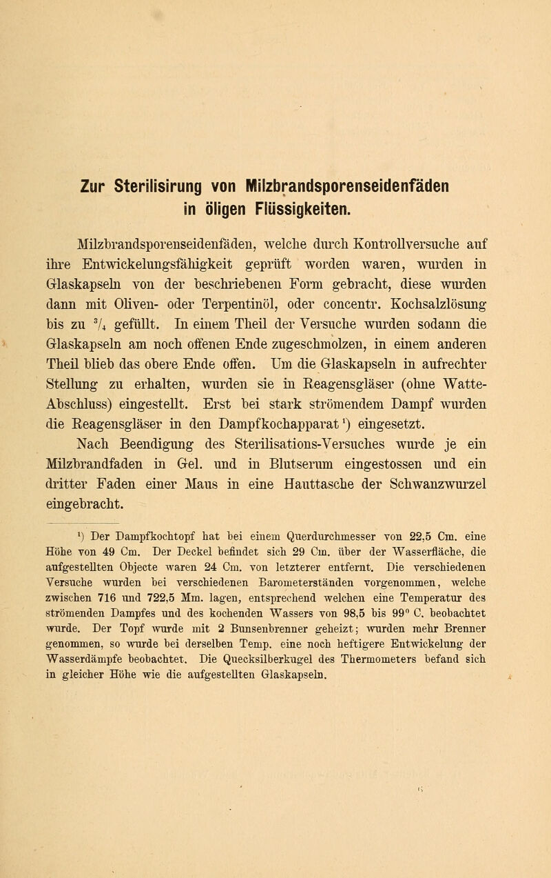Zur Sterilisirung von Milzbrandsporenseidenfäden in öligen Flüssigkeiten. Milzbrandsporenseidenfäden, welche durch Kontrollversuche auf ihre Entwickehmgsfähigkeit geprüft worden waren, wurden in Glaskapseln von der beschriebenen Form gebracht, diese wurden dann mit Oliven- oder Terpentinöl, oder concentr. Kochsalzlösung bis zu ^4 gefüllt. In einem Theil der Versuche wurden sodann die Glaskapseln am noch offenen Ende zugeschmolzen, in einem anderen Theil blieb das obere Ende offen. Um die Glaskapseln in aufrechter Stellung zu erhalten, wurden sie in Eeagensgläser (ohne Watte- Abschluss) eingestellt. Erst bei stark strömendem Dampf wurden die Reagensgläser in den Dampfkochapparat') eingesetzt. Nach Beendigung des Sterilisations-Versuches wurde je ein Milzbrandfaden in Gel. und in Blutserum eingestossen imd ein dritter Faden einer Maus in eine Hauttasche der Schwanzwurzel eingebracht. •) Der Dampfkochtopf hat hei einem Querdurchmesser von 22,5 Cm, eine Höhe von 49 Cm. Der Deckel befindet sich 29 Cm. über der Wasserfläche, die aufgestellten Objecte waren 24 Cm, von letzterer entfernt. Die verschiedenen Versuche wurden bei verschiedenen Barometerständen vorgenommen, welche zwischen 716 und 722,5 Mm. lagen, entsprechend welchen eine Temperatur des strömenden Dampfes und des kochenden Wassers von 98,5 bis 99 C. beobachtet wurde. Der Topf wurde mit 2 Bunsenbrenner geheizt; Avurden mehr Brenner genommen, so wurde bei derselben Temp. eine noch heftigere Entwickelung der Wasserdämpfe beobachtet. Die Quecksilberkugel des Thermometers befand sich in gleicher Höhe wie die aufgestellten Glaskapseln.
