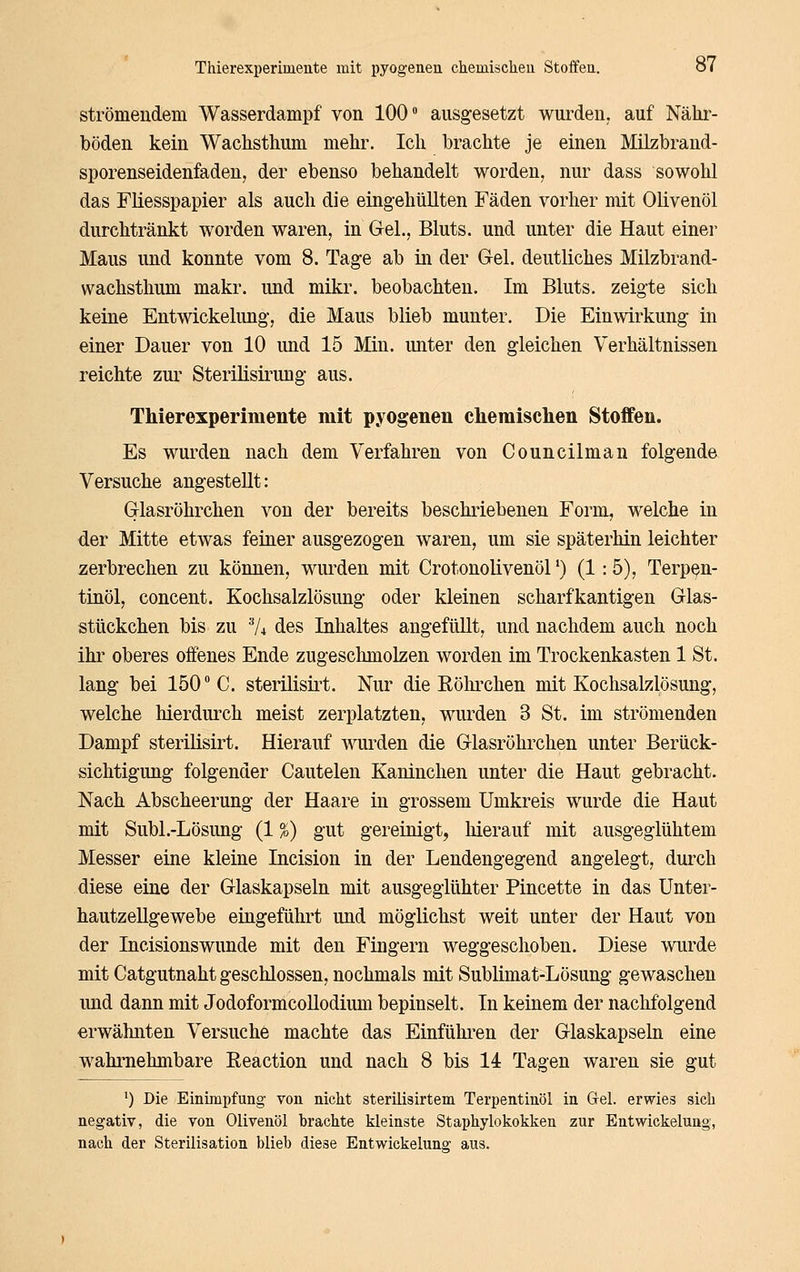 strömendem Wasserdampf von 100 ausgesetzt wurden, auf Nähi'- böden kein Wachsthum mehr. Ich brachte je einen Milzbrand- sporenseidenfaden, der ebenso behandelt worden, nur dass sowohl das FHesspapier als auch die eingehüllten Fäden vorher mit Olivenöl durchtränkt worden waren, in Gel., Bluts, und unter die Haut einer Maus und konnte vom 8. Tage ab in der Gel. deutliches Milzbrand- wachsthum makr. und mikr. beobachten. Im Bluts, zeigte sich keine Entwickelung, die Maus blieb munter. Die Einwirkung in einer Dauer von 10 imd 15 Min. unter den gleichen Verhältnissen reichte zur Sterilisirung aus. Thierexperimente mit pyogenen cliemiselieii Stoffen. Es wui'den nach dem Verfahren von Councilman folgende Versuche angestellt: Glasröhrchen von der bereits beschriebenen Form, welche in der Mitte etwas feiner ausgezogen waren, um sie späterhin leichter zerbrechen zu können, wurden mit Crotonolivenöl') (1:5), Terpen- tinöl, concent. Kochsalzlösung oder kleinen scharfkantigen Glas- stückchen bis zu Vi des Inhaltes angefüllt, und nachdem auch noch ihr oberes offenes Ende zugeschmolzen worden im Trockenkasten 1 St. lang bei 150° C. sterilisii^t. Nur die Röhi'chen mit Kochsalzlösung, welche hierdurch meist zerplatzten, wurden 3 St. im strömenden Dampf sterilisirt. Hierauf wui^den die Glasröhrchen unter Berück- sichtigung folgender Cautelen Kaninchen unter die Haut gebracht. Nach Abscheerung der Haare in grossem Umkreis wurde die Haut mit Subl.-Lösimg (1 %) gut gereinigt, hierauf mit ausgeglühtem Messer eine kleine Incision in der Lendengegend angelegt, durch diese eine der Glaskapseln mit ausgeglühter Pincette in das Unter- hautzellgewebe eingeführt und möglichst weit unter der Haut von der Incisionswunde mit den Fingern weggeschoben. Diese wurde mit Catgutnaht geschlossen, nochmals mit Sublimat-Lösung gewaschen und dann mit JodoformcoUodium bepinselt. In keinem der nachfolgend erwähnten Versuche machte das Einfülu-en der Glaskapseln eine wahrnehmbare ßeaction und nach 8 bis 14 Tagen waren sie gut ') Die Einimpfung von nicht sterilisirtem Terpentinöl in Gel. erwies sich negativ, die von Olivenöl brachte kleinste Staphylokokken zur Entwickelung, nach der Sterilisation blieb diese Entwickelung aus.