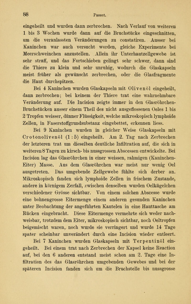 eingeheilt und wurden dann zerbrochen. Nach Verlauf von weiteren 1 bis 3 Wochen wurde dann auf die Bruchstücke eingeschnitten, um die veranlassten Veränderungen zu constatiren. Ausser bei Kaninchen war auch versucht worden, gleiche Experimente bei Meerschweinchen anzustellen. Allein ihi' Unterhautzellgewebe ist sehr straff, und das Fortschiebeu gelingt sehr schwer, dann sind die Thiere zu klein und sehr unruhig, wodurch die Glaskapseln meist früher als gewünscht zerbrechen, oder die Glasfi-agmente die Haut durchspitzen. Bei 4 Kaninchen wurden Glaskapseln mit Olivenöl eingeheüt, dann zerbrochen; bei keinem der Thiere trat eine wahrnehmbare Veränderung auf. Die Incision zeigte immer in den Glasröhrchen- Bruchstücken ausser einem Theil des nicht ausgeflossenen Oeles 1 bis 2 Tropfen weisser, dünner Flüssigkeit, welche mikroskopisch lymphoide Zellen, in Faserstoffgrundsubstanz eingebettet, erkennen liess. Bei 9 Kaninchen wurden in gleicher Weise Glaskapseln mit Crotonolivenöl (1:5) eingeheilt. Am 2. Tag nach Zerbrechen der letzteren trat um dieselben deutliche Infiltration auf, die sich in weiteren 8 Tagen zu kü^sch- bis nussgrossen Abscessen entwickelte. Bei Incision lag das Glasröhrchen in einer weissen, rahmigen (Kaninchen- Eiter) Masse. Aus dem Glasröhrchen war meist nur wenig Oel ausgetreten. Das umgebende Zellgewebe fühlte sich derber an. Mikroskopisch fanden sich lymphoide ZeUen in fiischem Zustande, andere in körnigem Zerfall, zwischen denselben wurden Oelkügelchen verschiedener Grösse sichtbar. Von einem solchen Abscesse wui-de eine bohnengrosse Eitermenge einem anderen gesunden Kaninchen unter Beobachtung der angeführten Kautelen in eine Hauttasche am Rücken eingebracht. Diese Eitermenge vermelu'te sich weder nach- weisbar, trotzdem dem Eiter, mikroskopisch sichtbar, noch Oeltropfen beigemischt waren, noch wurde sie verringert und wui'de 14 Tage spater scheinbar unverändert dui'ch eine Incision wieder entleert. Bei 7 Kaninchen wurden Glaskapseln mit Terpentinöl ein- geheilt. Bei einem trat nach Zerbrechen der Kapsel keine Eeaction auf, bei den 6 anderen entstand meist schon am 2. Tage eine Li- filtration des das Glasröhrchen umgebenden Gewebes und bei der späteren Incision fanden sich um die Bruchstelle bis nussgrosse