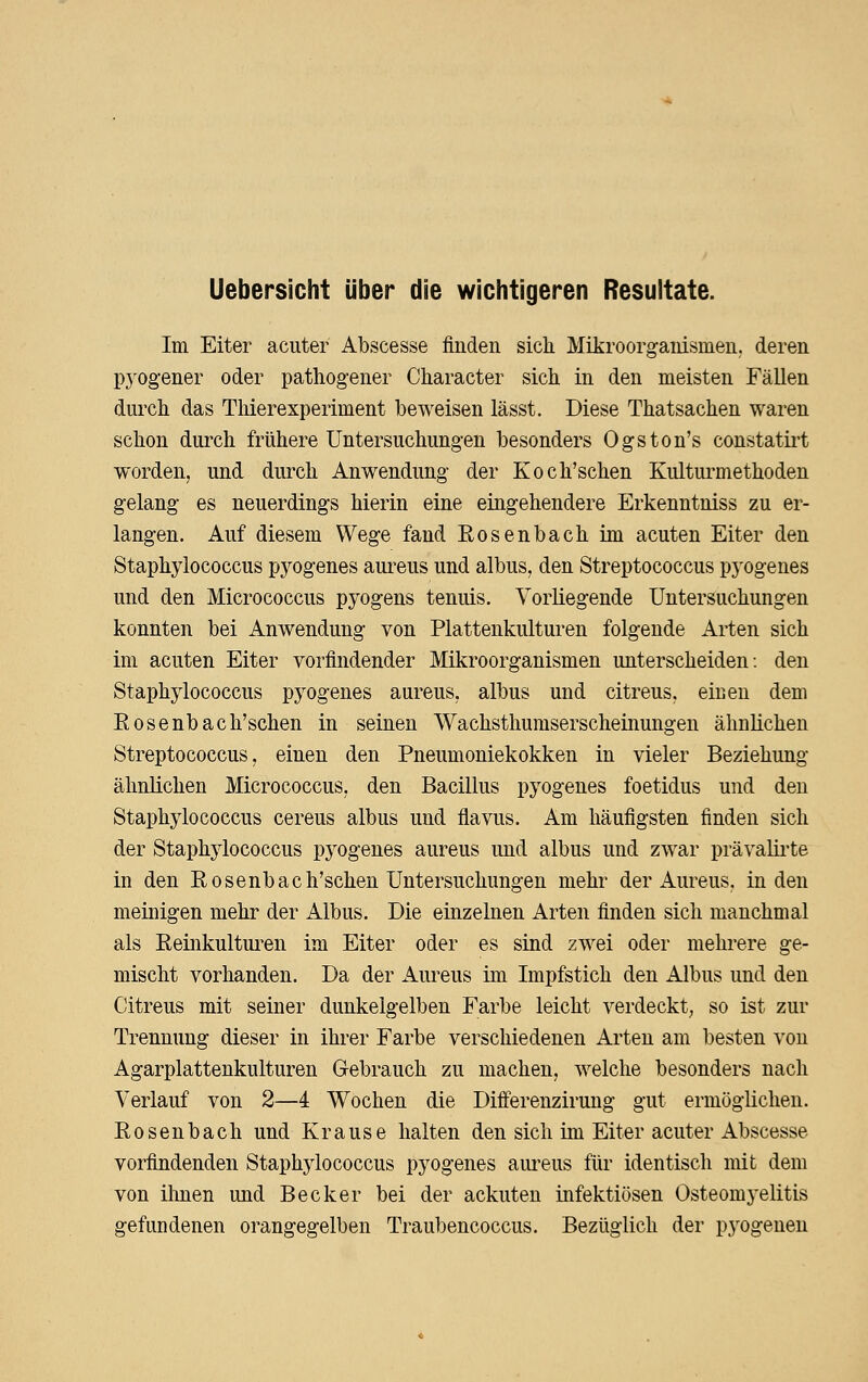 Uebersicht über die wichtigeren Resultate. Im Eiter acuter Abscesse finden sich Mikroorganismen, deren P3'0gener oder pathogener Character sich in den meisten Fällen durch das Tliierexperiment beweisen lässt. Diese Thatsachen waren schon durch frühere Untersuchungen besonders Ogston's constatirt worden, und durch Anwendung der Koch'schen Kultui^methoden gelang es neuerdings hierin eine eingehendere Erkenntniss zu er- langen. Auf diesem Wege fand Rosenbach im acuten Eiter den Staphylococcus pyogenes aureus und albus, den Streptococcus pyogenes und den Micrococcus pyogens tenuis. Vorliegende Untersuchungen konnten bei Anwendung von Plattenkulturen folgende Arten sich im acuten Eiter vorfindender Mikroorganismen unterscheiden: den Staphylococcus pyogenes aureus, albus und citreus, eiisen dem Rosenbach'schen in seinen Wachsthumserscheinungen ähnlichen Streptococcus, einen den Pneumoniekokken in vieler Beziehung ähnlichen Micrococcus, den Bacillus pyogenes foetidus und den Staphylococcus cereus albus und flavus. Am häufigsten finden sich der Staphylococcus pyogenes aureus und albus und zwar prävalirte in den Rosenbach'schen Untersuchungen mehr der Aureus, in den meinigen mehr der Albus. Die einzelnen Arten finden sich manchmal als Reinkultui-en im Eiter oder es sind zwei oder mehrere ge- mischt vorhanden. Da der ilureus im Impfstich den Albus und den Citreus mit seiner dunkelgelben Farbe leicht verdeckt, so ist zur Trennung dieser in ihrer Farbe verschiedenen Arten am besten von Agarplattenkulturen Gebrauch zu machen, welche besonders nach Verlauf von 2—4 Wochen die Diff'erenzirung gut ermöglichen. Rosenbach und Krause halten den sich im Eiter acuter Abscesse vorfindenden Staphylococcus pyogenes aureus für identisch mit dem von ilmen und Becker bei der ackuten infektiösen Osteomyelitis gefundenen orangegelben Traubencoccus. Bezüglich der pyogeneu