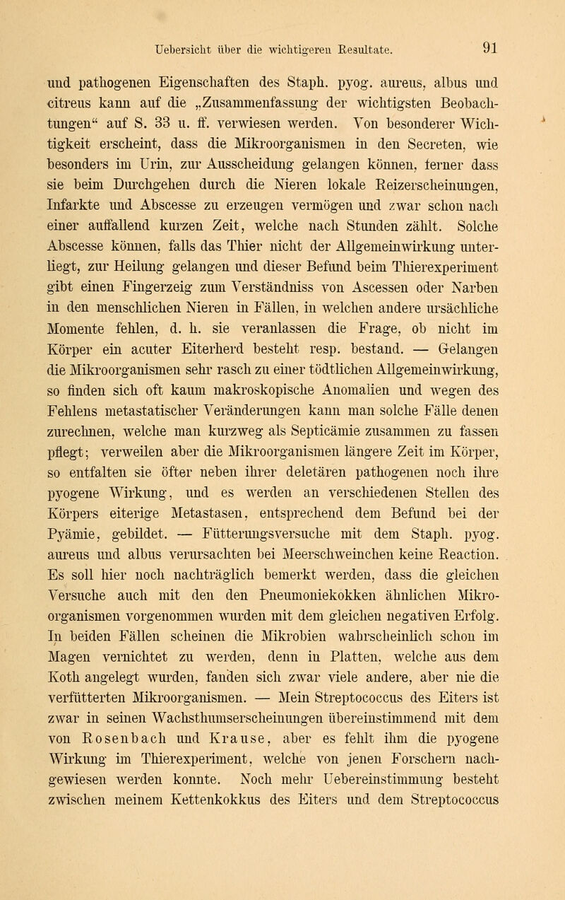 und pathogenen Eigenscliaften des Stapli. pyog. aui-eus, albus und citreus kami auf die „Zusammenfassung der wichtigsten Beobach- tungen auf S. 33 u. ff. verwiesen werden. Von besonderer Wich- tigkeit erscheint, dass die Mikroorganismen in den Secreten, wie besonders im Urin, zur Ausscheidung gelangen können, ferner dass sie beim Durchgehen durch die Nieren lokale Reizerscheinuugen, Infarkte und Abscesse zu erzeugen vermögen und zwar schon nach einer auffallend kurzen Zeit, welche nach Stunden zählt. Solche Abscesse können, falls das Thier nicht der Allgemeiawii^kung unter- liegt, zur Heilung gelangen und dieser Befund beim TMerexperiment gibt einen Fingerzeig zum Verständniss von Ascessen oder Narben in den menschlichen Nieren in Fällen, in welchen andere ursächliche Momente fehlen, d. h. sie veranlassen die Frage, ob nicht im Körper ein acuter Eiterherd besteht resp. bestand. — Gelangen die Mikroorganismen sehr rasch zu einer tödtlichen Allgemeinwirkung, so finden sich oft kaum makroskopische Anomalien und wegen des Fehlens metastatischer Veränderungen kann man solche Fälle denen zureclmen, welche man kurzweg als Septicämie zusammen zu fassen pflegt; verweilen aber die Mikroorganismen längere Zeit im Körper, so entfalten sie öfter neben ihrer deletären pathogenen noch ihre pyogene Wirkung, und es werden an verscliiedenen Stellen des Körpers eiterige Metastasen, entsprechend dem Befund bei der Pyämie, gebildet. — Fütterungsversuche mit dem Staph. pyog. aureus und albus verursachten bei Meerschweinchen keine Eeaction. Es soll hier noch nachträglich bemerkt werden, dass die gleichen Versuche auch mit den den Pneumoniekokken ähnlichen Mikro- organismen vorgenommen wurden mit dem gleichen negativen Erfolg. In beiden Fällen scheinen die Mikrobien wahrscheinlich schon ioi Magen vernichtet zu werden, denn in Platten, welche aus dem Koth angelegt wurden, fanden sich zwar viele andere, aber nie die verfütterten Mikroorganismen. — Mein Streptococcus des Eiters ist zwar in seinen Wachsthumserscheinungen übereinstimmend mit dem von Rosenbach und Krause, aber es fehlt ihm die pyogene Wirkung im TMerexperiment, welche von jenen Forschern nach- gewiesen werden konnte. Noch mehr üebereinstimmung besteht zwischen meinem Kettenkokkus des Eiters und dem Streptococcus