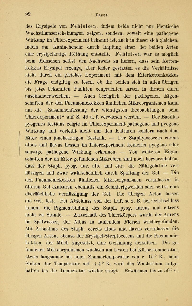 des Erysipels von Fehleisen, indem beide nicht nur identische Wachsthumserscheinungen zeigen, sondern, soweit eine pathogene Wirkung im Thierexperiment bekannt ist, auch in dieser sich gleichen, indem am Kaninchenohr durch Impfung einer der beiden Arten eine erysipelartige Röthung entsteht. Fehleisen war es mfjglich beim Menschen selbst den Nachweis zu liefern, dass sein Ketten- kokkus Erysipel erzeugt, aber leider gestatten es die Verhältnisse nicht durch ein gleiches Experiment mit dem Eiterkettenkokkus die Frage endgiltig zu lösen, ob die beiden sich in allen übrigen bis jetzt bekannten Punkten congruenten Arten in diesem einen auseinanderweichen. — Auch bezüglich der pathogeneu Eigen- schaften der den Pneumoniekokken ähnlichen Mkroorganismen kann auf die „Zusammenfassung der wichtigsten Beobachtungen beim Thierexperiment auf S. 49 u. f. verwiesen werden. — Der Bacillus pyogenes foetidus zeigte im TMerexperiment pathogene und pyogene Wirkung und verleiht nicht pur den Kulturen sondern auch dem Eiter einen jaucheartigen Gestank. — Der Staphylococcus cereus albus und flavus Hessen im Thierexperiment keinerlei pyogene oder sonstige pathogene Wirkung erkennen. — Von weiteren Eigen- schaften der im Eiter gefundenen Mikrobien sind noch hervorzuheben, dass der Staph. pyog. aur. alb. und citr. die Nähi-gelatine ver- flüssigen und zwar wahrscheinKch durch Spaltung der Gel. — Die den Pneumoniekokken ähnlichen Mikroorganismen veranlassen in älteren Gel.-Kulturen ebenfalls ein Schmierigwerden oder selbst eine oberflächliche Verflüssigung der Gel. Die übrigen Arten lassen die Gel. fest. Bei Abgtliluss von der Luft so z. B. bei Oelabschluss kommt die Pigmentbildung des Staph. pyog. aureus und citreus nicht zu Stande. — Ausserhalb des Thierkörpers wiu^de der Aureus im Spülwasser, der Albus in faulendem Fleisch wiedergefunden. Mit Ausnahme des Staph. cereus albus und flavus veranlassen die übrigen Arten, ebenso der Erysipel-Streptococcus imd die Pneumonie- kokken, der Milch zugesetzt, eine Gerinnung derselben. Die ge- fundenen Mikroorganismen wachsen am besten bei Körpertemperatur, etwas langsamer bei einer Zimmertemperatur von c. 15 ° R., beim Sinken der Temperatur auf +4° R. wird das Wachsthum aufge- lialten bis die Temperatur wieder steigt. Erwärmen bis zu 50 ^ C.
