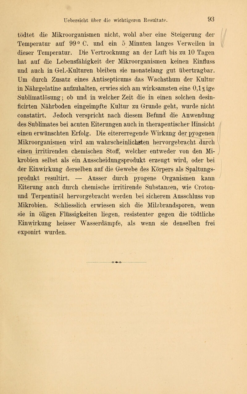 tödtet die Mikroorganismen nicht, wohl aber eine Steigerung der Temperatur auf 99^ C. und ein 5 Minuten langes Verweilen in dieser Temperatur. Die Vertrocknung an der Luft bis zu 10 Tagen hat auf die Lebensfähigkeit der Mikroorganismen keinen Einfluss und auch in Gel.-Kulturen bleiben sie monatelang gut übertragbar. Um dui'ch Zusatz eines Antisepticums das Wachsthum der Kultur in Nährgelatine aufzuhalten, erwies sich am wirksamsten eine 0,1% ige Sublimatlösung; ob und in welcher Zeit die in einen solchen desin- flcirten Nährboden eingeimpfte Kultur zu Grunde geht, wurde nicht constatirt. Jedoch verspricht nach diesem Befund die Anwendung des Sublimates bei acuten Eiterungen auch in therapeutischer Hinsicht einen erwünschten Erfolg. Die eitererregende Wirkung der pyogenen Mikroorganismen wird am walu^scheinlichsten hervorgebracht durch einen irritirenden chemischen Stoff, welcher entweder von den Mi- krobien selbst als ein Ausscheidungsprodukt erzeugt wird, oder bei der Einwii^kung derselben auf die Gewebe des Körpers als Spaltungs- produkt resultirt. — Ausser durch pyogene Organismen kann Eiterung auch diu-ch chemische irritii^ende Substanzen, wie Croton- und Terpentinöl hervorgebracht werden bei sicherem Ausschluss von Mikrobien. Schliesslich erwiesen sich die Milzbrandsporen, wenn sie in öligen Flüssigkeiten liegen, resistenter gegen die tödtliche Einwirkung heisser Wasserdämpfe, als wenn sie denselben frei exponirt wurden.