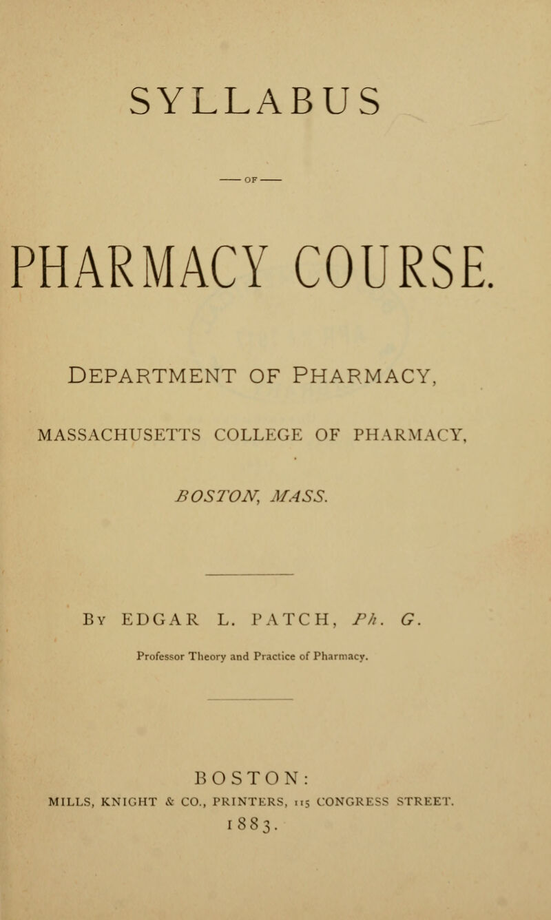 SYLLABUS PHARMACY COURSE. DEPARTMENT OF PHARMACY, MASSACHUSETTS COLLEGE OF PHARMACY, BOSTON, MASS. By EDGAR L. PATCH, Ph. G Professor Theory and Practice of Pharmacy. BOSTON: MILLS, KNIGHT & CO., PRINTERS, 115 CONGRESS STREET [883.
