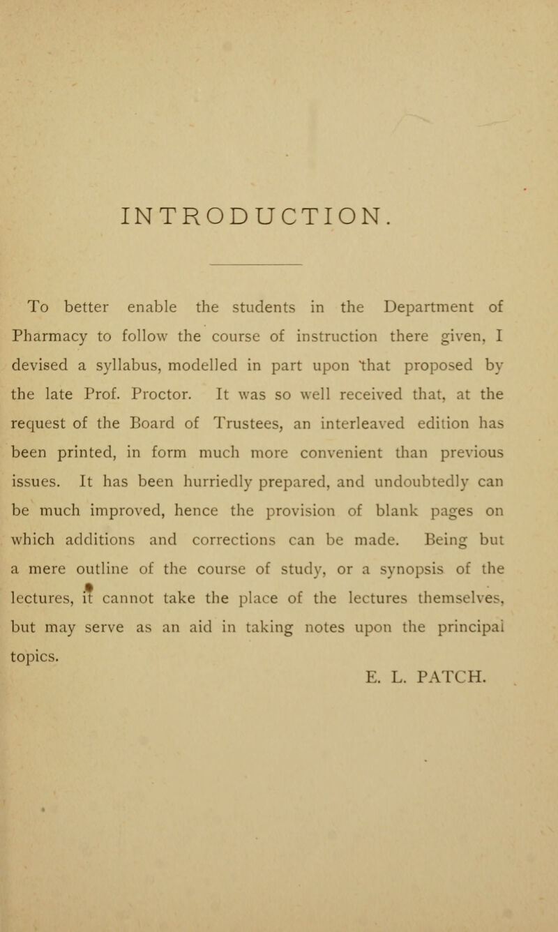 INTRODUCTION To better enable the students in the Department of Pharmacy to follow the course of instruction there given. I devised a syllabus, modelled in part upon 'that proposed by the late Prof. Proctor. It was so well received that, at the request of the Board of Trustees, an interleaved edition has been printed, in form much more convenient than previous issues. It has been hurriedly prepared, and undoubtedly can be much improved, hence the provision of blank pages on which additions and corrections can bo made. Being but a mere outline of the course of study, or a synopsis of the lectures, it cannot take the place of the lectures themselves, but may serve as an aid in taking notes upon the principal topics. E. L. PATCH.