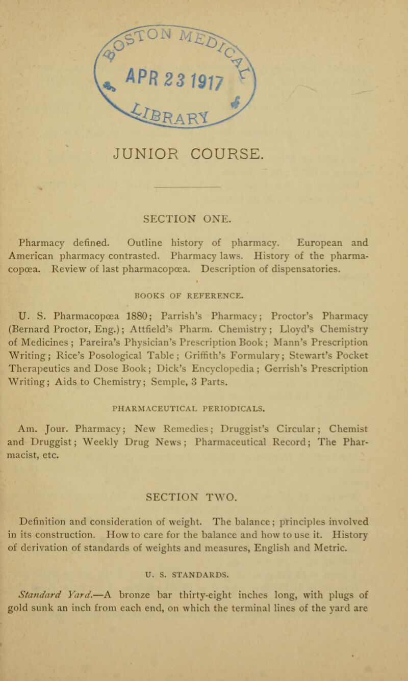 JUNIOR COURSE. SECTION ONE. Pharmacy defined. Outline history of pharmacy. European and American pharmacy contrasted. Pharmacy laws. History of the pharma- copoea. Review of last pharmacopoea. Description of dispensatories. BOOKS OF REFERENCE. U. S. Pharmacopoea 1880; Parrish's Pharmacy; Proctor's Pharmacy (Bernard Proctor, Eng.); Attfield's Pharm. Chemistry; Lloyd's Chemistry of Medicines ; Pareira's Physician's Pre -cription Book ; Mann's Prescription Writing; Rice's Posological Table; Griffith's Formulary; Stewart's Pocket Therapeutics and Dose Book; Dick's Encyclopedia ; Gerrish's Prescription Writing; Aids to Chemistry; Semple, '■) Parts. PHARMACEUTICAL PERIODICALS. Am. Jour. Pharmacy; New Remedies; Druggist's Circular; Chemist and Druggist; Weekly Drug News; Pharmaceutical Record; The Phar- macist, etc. SECTION' TWO. Definition and consideration o\ weight. The balance; principles involved in iis construction. Howto care for the balance and how to use it. History of <l< rivation of standards of weights and measures, English and Metric. U. S. STANDARDS. Standard Yard.—A bronze bar thirty-eight inches long, with plugs of gold sunk an inch from each end, on which the terminal lines of the yard are