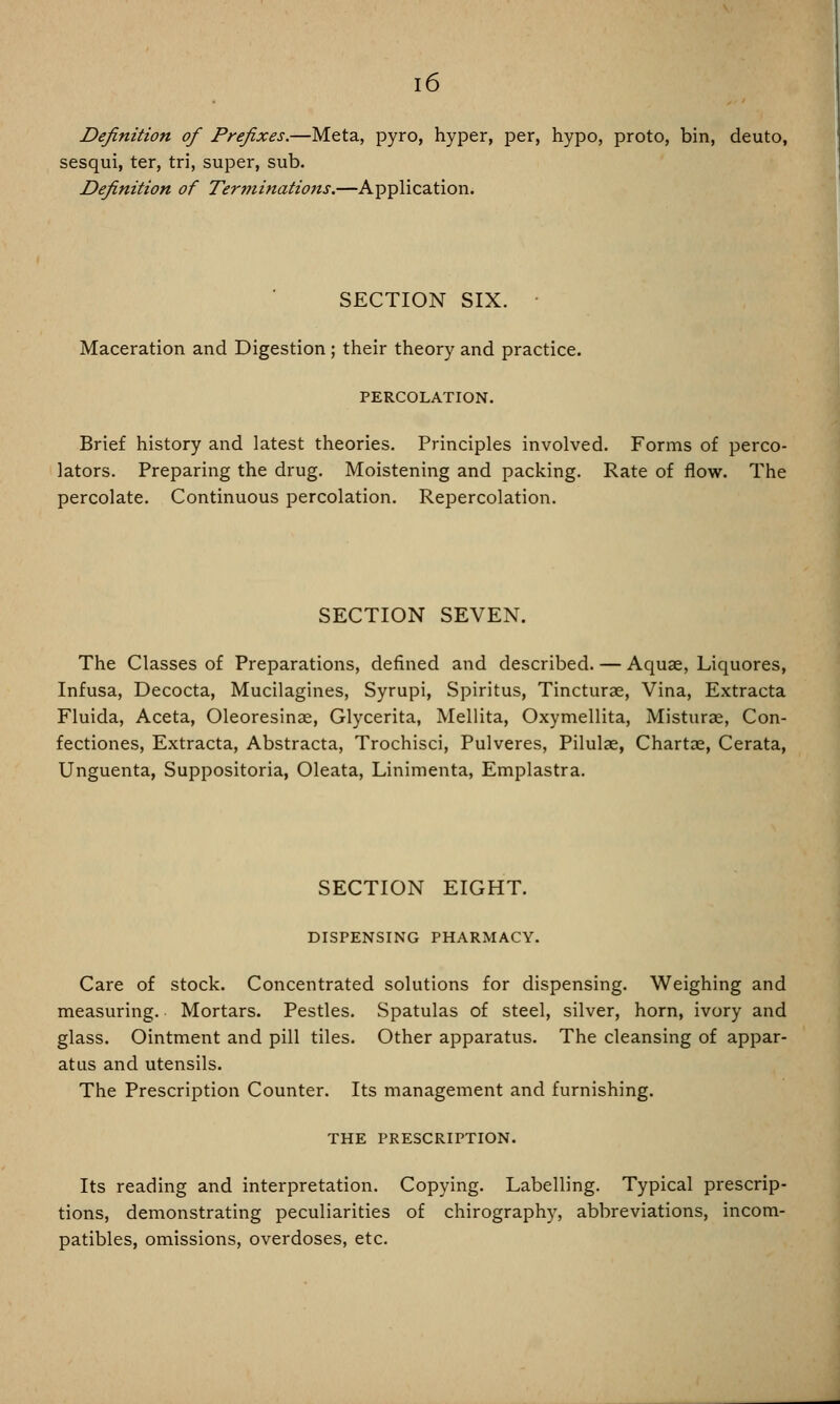 i6 Definition of Prefixes.—Meta, pyro, hyper, per, hypo, proto, bin, deuto, sesqui, ter, tri, super, sub. Definition of Terminations.—Application. SECTION SIX. • Maceration and Digestion; their theory and practice. PERCOLATION. Brief history and latest theories. Principles involved. Forms of perco- lators. Preparing the drug. Moistening and packing. Rate of flow. The percolate. Continuous percolation. Repercolation. SECTION SEVEN. The Classes of Preparations, defined and described. — Aquae, Liquores, Infusa, Decocta, Mucilagines, Syrupi, Spiritus, Tincturae, Vina, Extracta Fluida, Aceta, Oleoresinae, Glycerita, Mellita, Oxymellita, Misturae, Con- fectiones, Extracta, Abstracta, Trochisci, Pulveres, Pilulae, Chartae, Cerata, Unguenta, Suppositoria, Oleata, Linimenta, Emplastra. SECTION EIGHT. DISPENSING PHARMACY. Care of stock. Concentrated solutions for dispensing. Weighing and measuring. Mortars. Pestles. Spatulas of steel, silver, horn, ivory and glass. Ointment and pill tiles. Other apparatus. The cleansing of appar- atus and utensils. The Prescription Counter. Its management and furnishing. THE PRESCRIPTION. Its reading and interpretation. Copying. Labelling. Typical prescrip- tions, demonstrating peculiarities of chirograph}', abbreviations, incom- patibles, omissions, overdoses, etc.