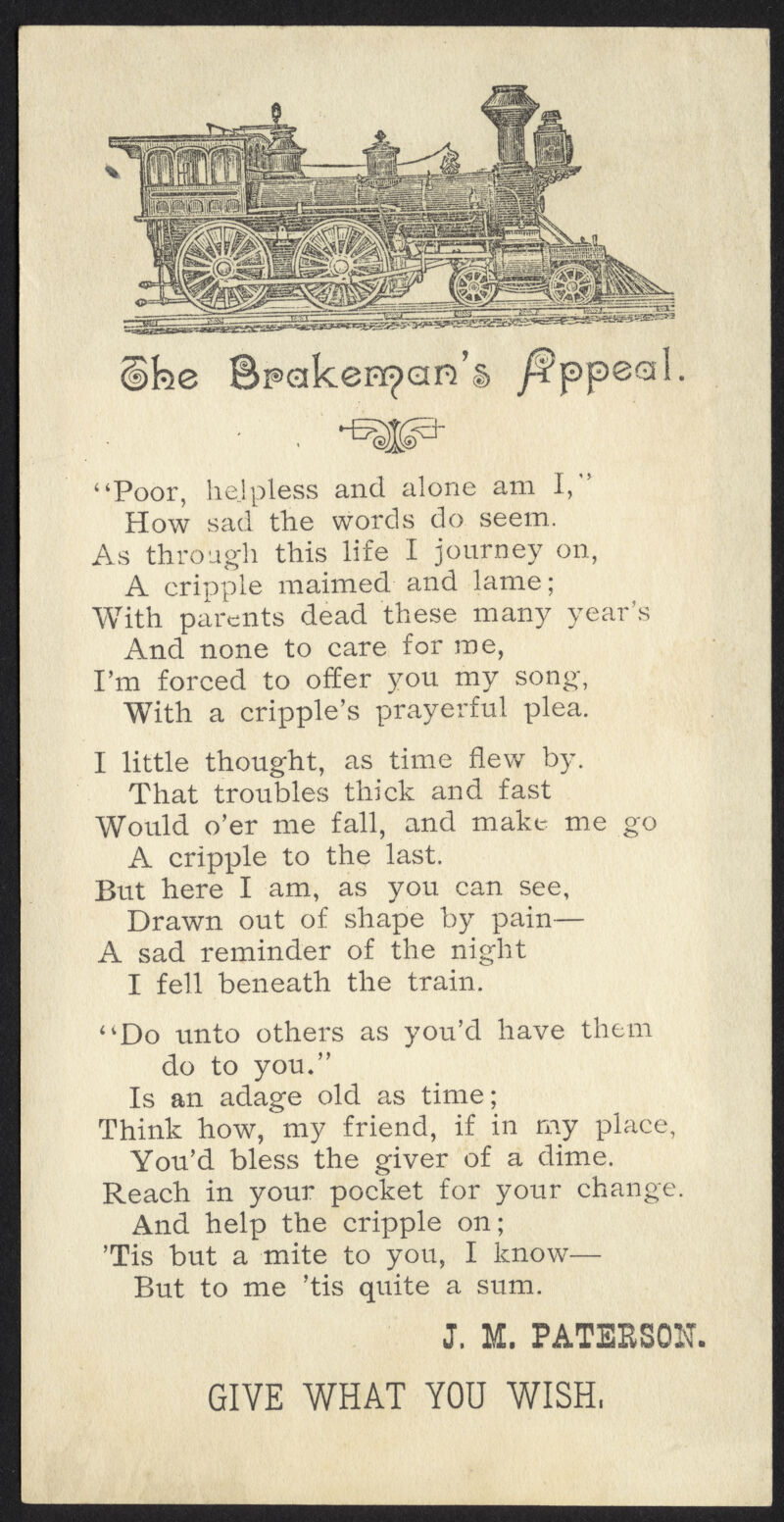 Sj^cfSKj^SSSSSBCKSWaS^*3 cifee Spakenpan's /fppeal. Poor, helpless and alone am I, How sad the words do seem.. As through this life I journey on, A cripple maimed and lame; With parents dead these many year's And none to care for me, I'm forced to offer you my song, With a cripple's prayerful plea. I little thought, as time flew by. That troubles thick and fast Would o'er me fall, and make me go A cripple to the last. But here I am, as you can see, Drawn out of shape by pain— A sad reminder of the night I fell beneath the train. Do unto others as you'd have them do to you. Is an adage old as time; Think how, my friend, if in my place, You'd bless the giver of a dime. Reach in your pocket for your change. And help the cripple on; Tis but a mite to you, I know— But to me 'tis quite a sum. J. M. PATEBSON. GIVE WHAT YOU WISH,