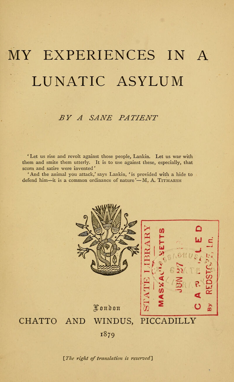 LUNATIC ASYLUM BY A SANE PATIENT ' Let us rise and revolt against those people, Lankin. Let us war with them and smite them utterly. It is to use against these, especially, that scorn and satire were invented' 'And the animal you attack,'says Lankin, 'is provided with a hide to defend him—it is a common ordinance of nature'— M. A. Titmarsh >^ Ui D < .^ ■ r-1 < C/) -3 < S o 5 CHATTO AND WINDUS, PICCADILLY 1879 {_T/ie right of translation is reservedl