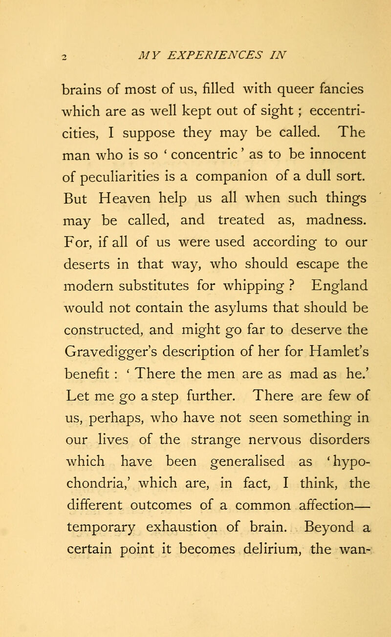 brains of most of us, filled with queer fancies which are as well kept out of sight; eccentri- cities, I suppose they may be called. The man who is so ' concentric' as to be innocent of peculiarities is a companion of a dull sort. But Heaven help us all when such things may be called, and treated as, madness. For, if all of us were used according to our deserts in that way, who should escape the modern substitutes for whipping ? England would not contain the asylums that should be constructed, and might go far to deserve the Gravedigger s description of her for Hamlet's benefit : ' There the men are as mad as he.' Let me go a step further. There are few of us, perhaps, who have not seen something in our lives of the strange nervous disorders which have been generalised as 'hypo- chondria,' which are, in fact, I think, the different outcomes of a common affection— temporary exhaustion of brain. Beyond a certain point it becomes delirium, the wan-