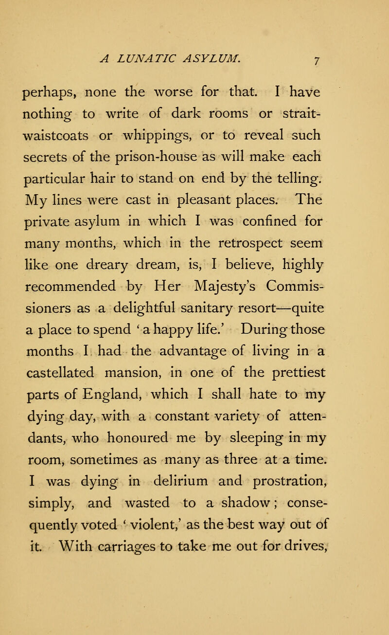 perhaps, none the worse for that. I have nothing to write of dark rooms or strait- waistcoats or whippings, or to reveal such secrets of the prison-house as will make each particular hair to stand on end by the telling. My lines were cast in pleasant places. The private asylum in which I was confined for many months, which in the retrospect seem like one dreary dream, is, I believe, highly recommended by Her Majesty's Commis- sioners as a delightful sanitary resort—quite a place to spend ' a happy life.' During those months I had the advantage of living in a castellated mansion, in one of the prettiest parts of England, which I shall hate to my dying day, with a constant variety of atten- dants, who honoured me by sleeping in my room, sometimes as many as three at a time. I was dying in delirium and prostration, simply, and wasted to a shadow; conse- quently voted * violent,' as the best way out of it. With carriages to take me out for drives,