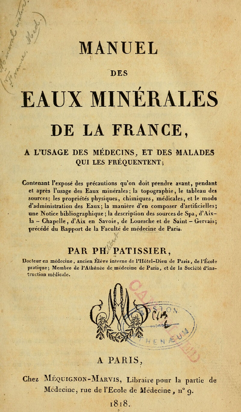 DES EAUX MINÉRALES DE LA FRANCE, A L'USAGE DES MÉDECINS, ET DES MALADES QUI LES FRÉQUENTENT; Contenant l'exposé des précautions qu'on doit pifendrc avant, pendant et après l'usage des Eaux minérales ; la topographie, le tableau des sources; les propriétés physiques, chimiques, médicales, et le mode d'administration des Eaux; la manière d'en composer d'artificielles; une Notice bibliographique ; la description des sources de Spa, d'Aix- la - Chapelle, d'Aix en Savoie, de Louesche et de Saint — Gervais; précédé du Rapport de la Faculté de médecine de Paris. J PAR PH> PATISSIER, Docteur en médecine , ancien Jilève interne de l'Hôtel-Diea de Paris, de l'École pratique; Membre de l'Athénée de médecine de Paris, et de la Société d'ins- truction médicale. m A PARIS, Chez MéquignoN-Marvis, Libraire pour la partie de McdGciuc, rue de l'Ecole de Médecine, u° 9. 1818.