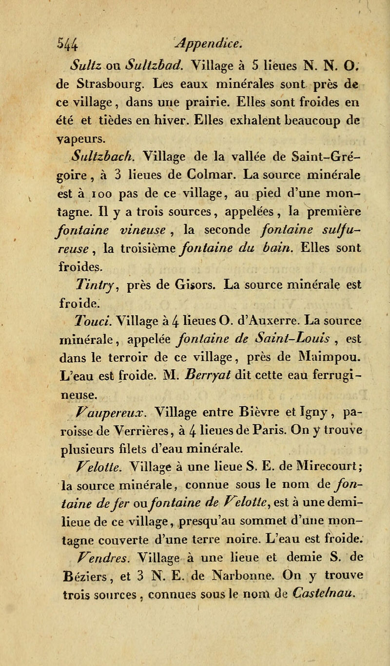 Sultz on Sultzbad. Village à 5 lieues N. N. O, de Strasbourg. Les eaux minérales sont près de ce village, dans une prairie. Elles sont froides en été et tièdes en hiver. Elles exhalent beaucoup de vapeurs. Siiltzbach. Village de la vallée de Saint-Gré- goire , à 3 lieues de Colmar. La source minérale est à loo pas de ce village, au pied d'une mon- tagne. Il y a trois sources, appelées , la première fontaine vineuse , la seconde fontaine su/Ju- reuse, la troisième fontaine da bain. Elles sont froides. Tintry^ près de Gisors. La source minéralç est froide. Touci. Village à 4 lieues O. d'Auxerre. La source minérale, appelée fontaine de Saint-Louis , est dans le terroir de ce village, près de Maimpou. L'eau est froide. M. Berryat dit cette eau ferrugi- neuse. Vaupereux. Village entre Bièvre et îgny, pa- roisse de Verrières, à 4 lieues de Paris. On y trouve plusieurs filets d'eau minérale. Velotte. Village à une lieue S. E. de Mirecourt ; la source minérale, connue sous le nom Ae fon- taine de fer on fontaine de f^elotte^ est à une demi- lieue de ce village, presqu'au sommet d'une mon- tagne couverte d'une terre noire. L'eau est froide. T^endres. Village à une lieue et demie S. de Béziers, et 3 N. E. de Narbonne. On y trouve trois sources , connues sous le nom de Castetnau.