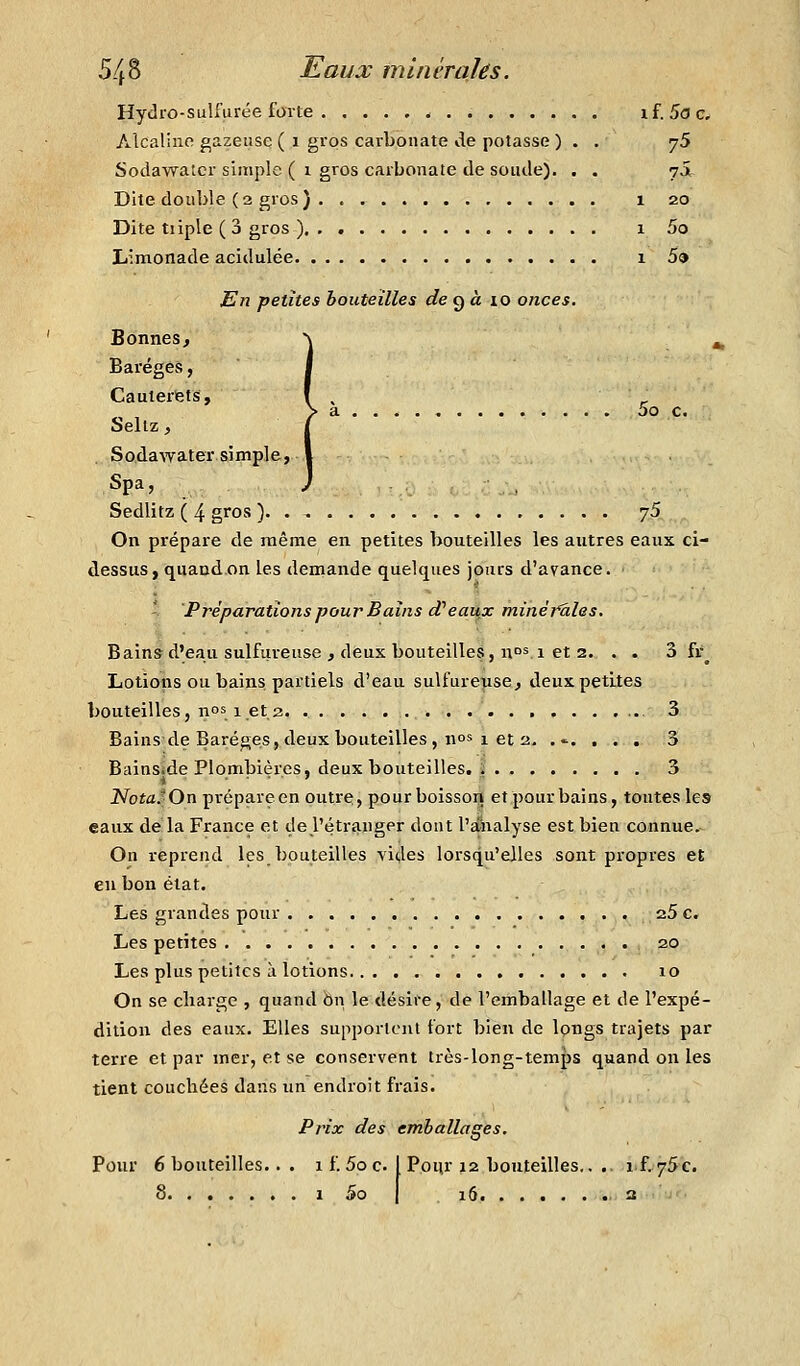 Hydro-sulfurée forte if. 5<3c, Alcalino gazeuse ( i gros carbonate de potasse ) . . yS Sodawatcr simple ( 1 gros carbonate de soude). . . 7JI Dite double (2 gros) 1 20 Dite tiiple ( 3 gros ) 1 5o Limonade acidulée 1 5» En petites bouteilles de ç)à lo onces. Bonnes, Baréges, Cauterfets, > a 5o c. bellz, Sodawater simple, Spa, Sedlitz ( 4 gros ) 75 On prépare de même en petites bouteilles les autres eaux ci- dessus, quand.on les demande quelques jours d'avance. - Préparations pour Bains d'eaux minérales. Bains d'eau sulfureuse , deux bouteilles, u°si et 2. . . 3 fr^ Lotions ou bains partiels d'eau sulfureuse, deux petites bouteilles, nos 1 et 2 3 Bains-de Baréges,deux bouteilles, nos 1 et 2. ...... 3 Bainsîde Plombières, deux bouteilles, l 3 NotaJOn prépareen outre, pourboissoij etpour bains, toutes les eaux de la France et de l'étranger dont l'âkalyse est bien connue. On reprend les bouteilles vides lorsqu'elles sont propres et eu bon état. Les grandes pour 25 c. Les petites 20 Les plus petites à lotions 10 On se charge , quand On le désire, de l'emballage et de l'expé- dition des eaux. Elles supportent fort bien de longs trajets par terre et par mer, et se conservent très-long-temps quand on les tient couchées dans un endroit frais. Prix des emballages. Pour 12 bouteilles.. . if,75c. Pour 6 bouteilles.. . 1 f. 5o c