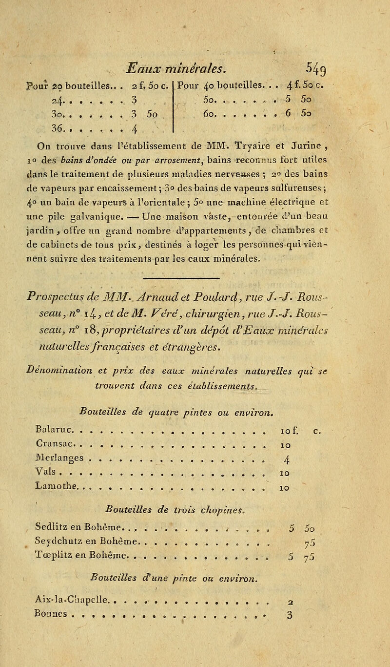 Pour 29 bouteilles.. . af, 5oc. Pour 40 l^outeilles. . . ^{.Sqq. 24 3 5o „ . 5 5o Sci. ...... 3 5o 60 6 5o 36 4 On trouve dans l'établissement de MM. Tryaire et Jurine , 10 des bains d'ondée ou par arrosement, bains reconnus fort utiles dans le traitement de plusieurs maladies nerveuses ; 2° des bains de vapeurs par encaissemeut ; 3 des bains de vapeurs sulfureuses •, 4° un bain de vapeurs à l'orientale ; 5° une machine électrique et une pile galvanique.—Une maison vaste, entourée d'un beau jardin, offre un grand nombre d'appartements, de chambres et de cabinets de tous prix, destinés k loger les personnes qui vien- nent suivre des traitements par les eaux minérales. Prospectus de MM-. Arnaud et Poidarcl, rue J.-J. Rous- seau, n° \l^,etde M. Véré, chirurgien, rue J.-J. Rous- seau, n° ï^, propriétaires d'un dépôt d'Eaux minérales naturelles françaises et étrangères. Dénomination et prix des eaux minérales naturelles qui se trouvent dans ces établissements. Bouteilles de quatre pintes ou environ. Balaruc lof. c. Cransac lo Merlanges ^ Vais 10 Laraothe xo Bouteilles de trois chopines. Sedlitz en Bohême. . , 5 5o Seydchutz en Bohème 73 Tœplitz en Bohême. 5 y'J Bouteilles dune pinte ou environ. Ais-la-C'iapelle 2 Bonnes ,. 3