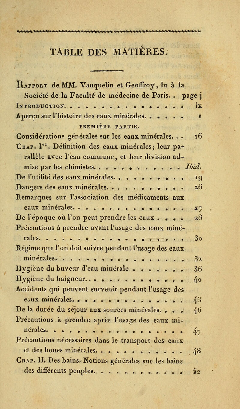 %/«/%%%'%«%<V%^'«A>%'%^%'%^/tt^^^%%%^%.%<«^^ %/«/V«^^^%^%^%''W%i«.«A'^%t<^^.«>%%'«^>V^ TABLE DES MATIERES. Rapport de MM. Vauquelin et GeoÉfroy, lu à la Socie'té de la Faculté de médecine de Paris. . page j Introduction • îx Aperçu sur l'histoire des eaux minérales. ..... i PREMIÈRE PARTIE. Considérations générales sur les eaux minérales. . . 16 Chap. 1*'. Définition des eaux minéralesj leur pa- rallèle avec l'eau commune, et leur division ad^ mise par les chimistes • Ibid. De l'utilité des eaux minérales ••.. 19 Dangers des eaux minérales 26 Remarques sur l'association des médicaments aux eaux minérales. • . . . . 27 De l'époque où l'on peut prendre les eaux .... 28 Précautions à prendre avant l'usage des eaux miné- rales. .... ..••..».. 3o Régime que l'on doit suivre pendant l'usage des eaux minérales. ...••.•«s 32 Hygiène du buveur d'eau minérale , . 36 Hygiène du baigneur. .••...••••..« 4o Accidents qui peuvent survenir pendant l'usage des euux minérales. 43 De la durée du séjour aux sources minérales. ... 4^ Précautions à prendre après l'usage des eaux mi- nérales. 4? Précautions nécessaires dans le transport des eaux et des boues minérales 48 Chap. II. Des bains. Notions générales sur les bains des différents peuples. ....,., ^2