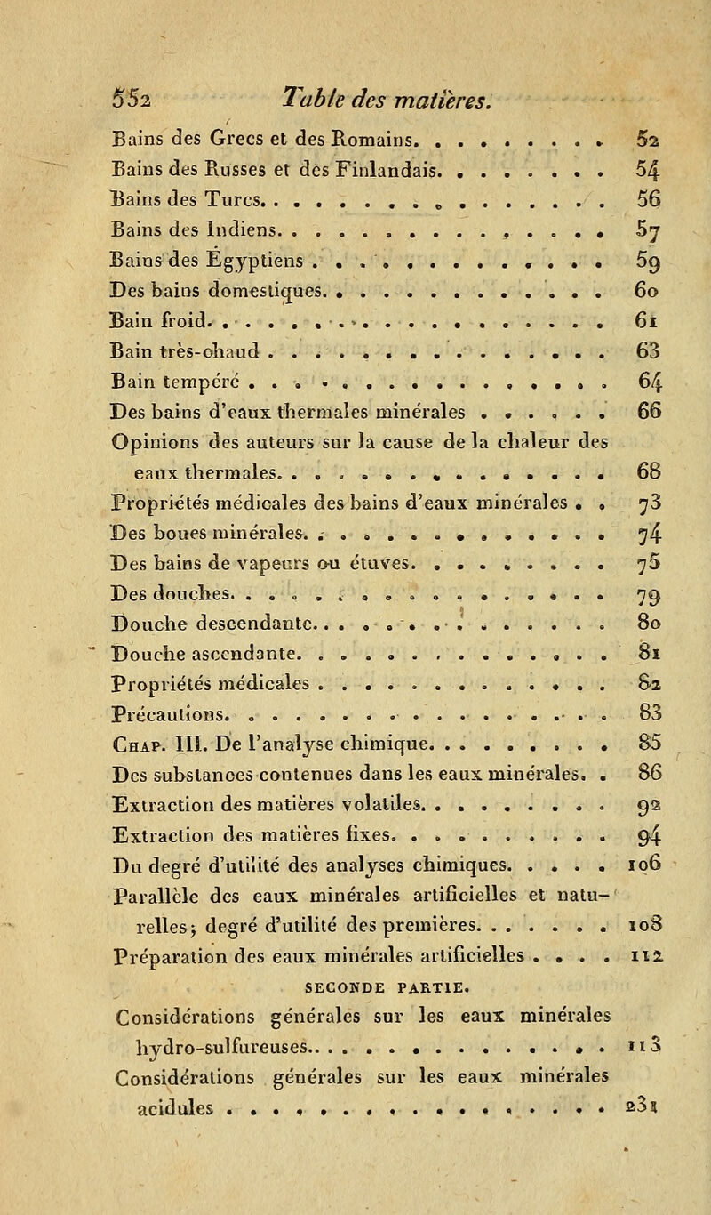 Bains des Grecs et des Romains Sa Bains des Russes et des Finlandais 54 Bains des Turcs ...» 56 Bains des Indiens .....,..«• Sy Bains des Egyptiens ..*• Sg Des bains domestiques 6o Bain froid. ....,.>... 6i Bain très-oîiaud ............... 63 Bain tempéré 64 Des bains d'eaux thermales minérales ...... 66 Opinions des auteurs sur la cause de la chaleur des eaux, thermales. ..<,...« 68 Propriétés médicales des bains d'eaux minérales • • ^3 Des boues minérales. .- •...•.• ^4 Des bains de vapeurs ou étuves. ........ ^5 Des douches. .......<>.. 79 Douche descendante. 80 Douche ascendante 81 propriétés médicales 82 Précautions - . . 83 Chap. III. De l'analyse chimique 85 Des substances contenues dans les eaux minérales. . 86 Extraction des matières volatiles 92 Extraction des matières fixes. ......... 94 Du degré d'uliîité des analyses chimiques 106 Parallèle des eaux minérales artificielles et natu- relles j degré d'utilité des premières 108 Préparation des eaux minérales artificielles . • . . lia SECONDE PARTIE. Considérations générales sur les eaux minérales hydro-sulfureuses ..*. ii3 Considérations générales sur les eaux minérales acidulés .........*.•<...• 23î