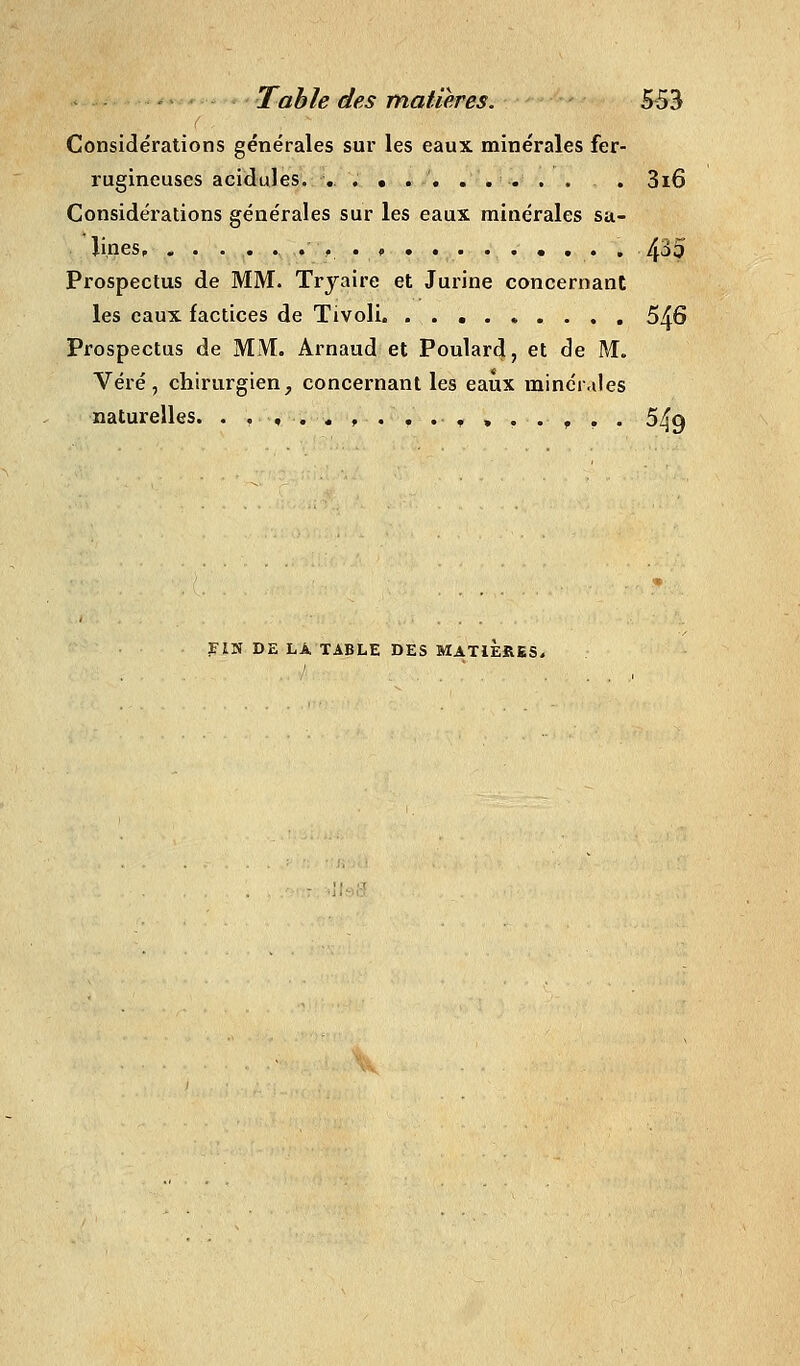 Considérations générales sur les eaux minérales fer- rugineuses acidulés. , ......... . 3i6 Considérations générales sur les eaux minérales sa- lines, .,.<>....••.•. 4^5 Prospectus de MM. Trjaire et Jurine concernant les eaux factices de Tivoli. ......... 546 Prospectus de MM. Arnaud et Foulard, et de M. Véré, chirurgien, concernant les eaux minér.des naturelles. .....,....,..,., 549 FIM DE LÀ TABLE DES MATIERES.