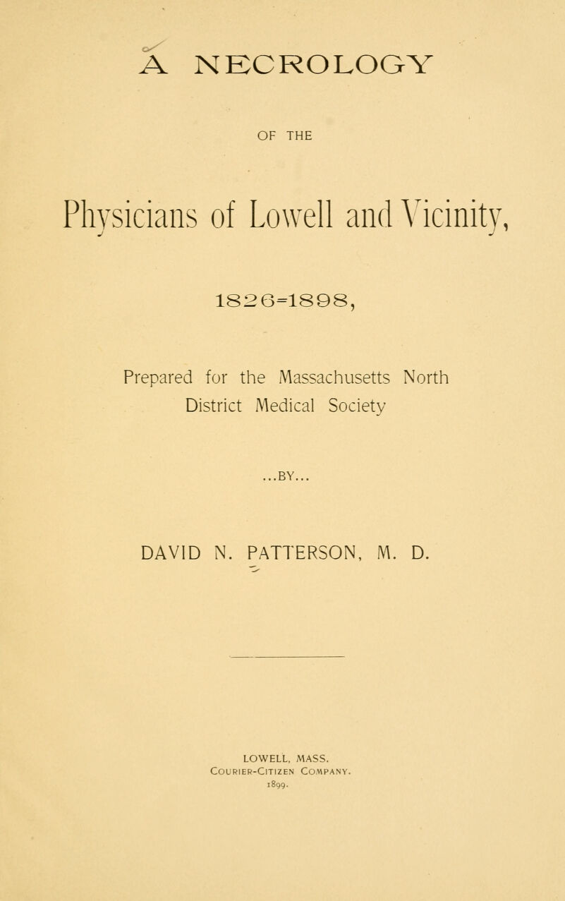 A NECROLOGY OF THE Physicians of Lowell and Vicinity, J ml 1826=1898, Prepared for the Massachusetts North District Medical Society ...BY... DAVID N. PATTERSON, M. D. LOWELL, MASS. Courier-Citizen Company.