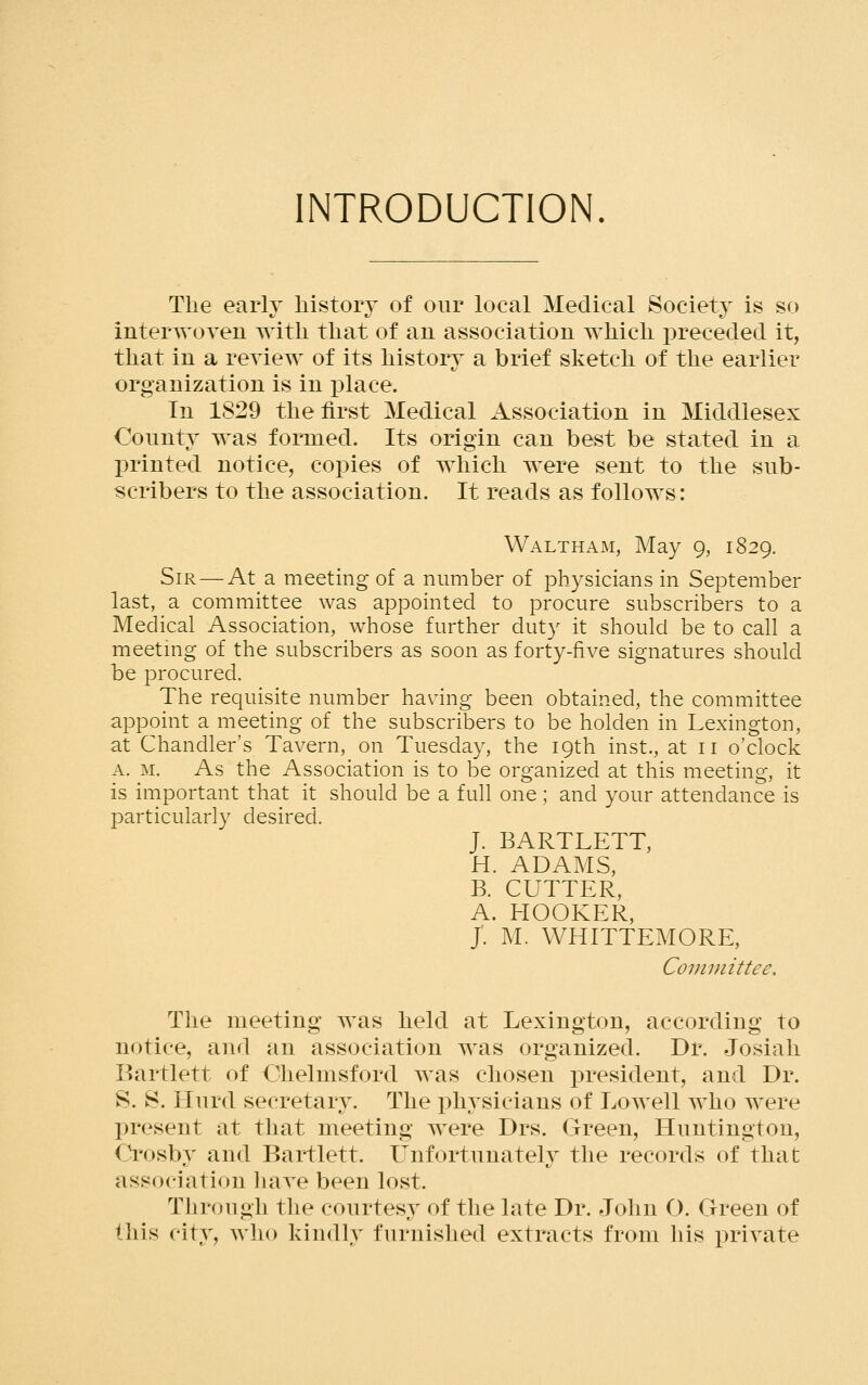 INTRODUCTION. The early history of oiir local Medical Society is so interwoyen with that of an association which preceded it, that in a reyiew of its history a brief sketch of the earlier organization is in place. In 1829 the first Medical Association in Middlesex County was formed. Its origin can best be stated in a printed notice, cox)ies of which were sent to the sub- scribers to the association. It reads as follows: Waltham, May g, 1829. Sir — At a meeting of a number of physicians in September last, a committee was appointed to procure subscribers to a Medical Association, whose further duty it should be to call a meetmg of the subscribers as soon as forty-five signatures should be procured. The requisite number having been obtained, the committee appoint a meeting of the subscribers to be holden in Lexington, at Chandler's Tavern, on Tuesday, the 19th inst., at 11 o'clock A. M, As the Association is to be organized at this meeting, it is important that it should be a full one; and your attendance is particularly desired. J. BARTLETT, H. ADAMS, B. CUTTER, A. HOOKER, J. M. WHITTEMORE, Committee. The meeting was held at Lexington, according to notice, and an association was organized. Dr. Josiali Bartlett of Chelmsford was chosen president, and Dr. S. S. Hurd secretary. The physicians of Lowell who were present at that meeting were Drs. Green, Huntington, Crosby and Bartlett. Unfortunately the records of that association haye been lost. Through the courtesy of the late Dr. John O. Green of this city, Avho kindly furnished extracts from his private