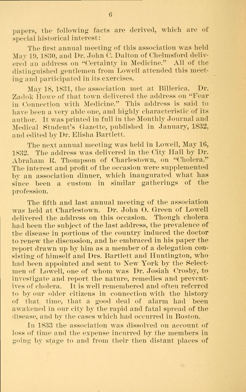 papers, the following facts are deriyed, which are of special historical interest: The first annual meeting of this association was held May 19, 1830, and Dr. John C. Dalton of Chelmsford deliv- ered an address on Certainty in Medicine. All of the distinguished gentlemen from Lowell attended this meet- ing and i3articipated in its exercises. May 18, 1831, the association met at Billerica. Dr. Zadolv Howe of that town delivered the address on Fear in Connection with Medicine. This address is said to have been a ^ery able one, and highly characteristic of its author. It was printed in full in the Monthly Journal and Medical Student's Gazette, published in Januars-, 1832, and edited by Dr. Elisha Bartlett. The next annual meeting was held in Lowell, May 16, 1832. The address was delivered in the City Hall by Dr. Abraham R. Thompson of Charlestown, on Cholera. The interest and profit of the occasion were supplemented by an association dinner, which inaugurated what has since been a custom in similar gatherings of the j)rofession. The fifth and last annual meeting of the association was held at Charlestown. Dr. John O. Green of Lowell delivered the address on this occasion. Though cholera had been the subject of the last address, the prevalence of the disease in portions of the country induced the doctor to renew the discussion, and he embraced in his paper the report drawn up by him as a member of a delegation con- sisting of himself and Drs. Bartlett and Huntington, who had been appointed and sent to New York by the Select- men of Lowell, one of whom was Dr. Josiah Crosby, to investigate and report the nature, reme-dies and prevent- ives of cholera. It is well remembered and often referred to by our older citizens in connection with the history of that time, that a good deal of alarm had been aAvakened in our city by the rajDid and fatal spread of the disease, and bv the cases which had occurred in Boston. In 1833 the association w^as dissolved on account of loss of time and the expense incurred by the members in going by stage to and from their then distant places of