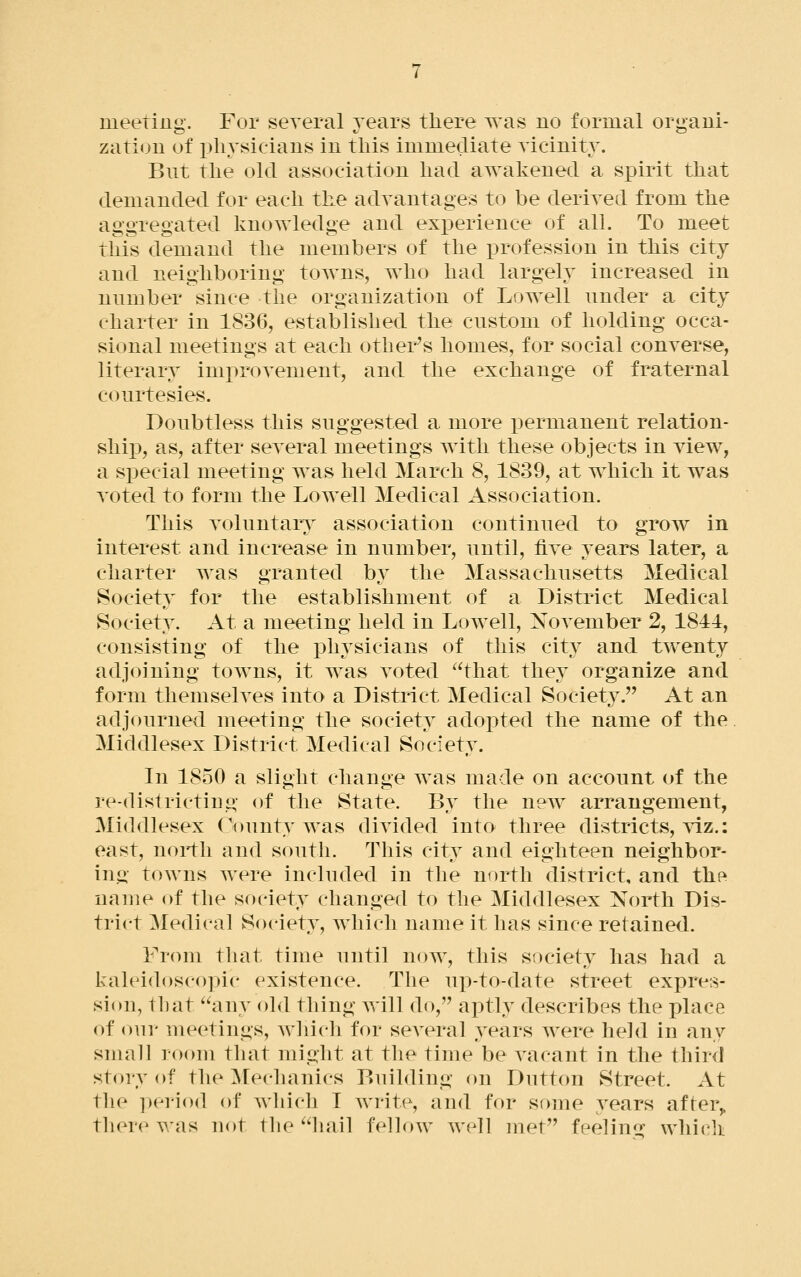 meetiug. For several years there was no formal organi- zation of physicians in this immediate Yicinity. But the old association had awakened a spirit that demanded for each the advantages to be derived from the aggregated knowledge and exiDerience of all. To meet this demand the members of the profession in this city and neighboring towns, who had largely increased in number since the organization of Lowell under a city charter in 1836, established the custom of holding occa- sional meetings at each other^s homes, for social converse, literary improvement, and the exchange of fraternal courtesies. Doubtless this suggested a more permanent relation- shij), as, after several meetings with these objects in view, a special meeting was held March 8, 1839, at which it was voted to form the Lowell Medical Association. This voluntary association continued to grow in interest and increase in number, until, five years later, a charter was granted bv the Massachusetts Medical Society for the establishment of a District Medical Society. At a meeting held in Lowell, November 2, 1841, consisting of the physicians of this city and twenty adjoining towns, it w^as voted that they organize and form themselves into a District Medical Society. At an adjourned meeting the society adopted the name of the Middlesex District Medical Society. In 1850 a slight change was made on account of the re-districting of the State. By the neAV arrangement, Middlesex County was divided into three districts, \dz.: east, north and south. This city and eighteen neighbor- ing towns were included in the north district, and thR name of the society changed to the Middlesex North Dis- trict Medical Society, which name it has since retained. From that time until now, this society has had a kal(ldosco])ic existence. The up-to-date street expres- sion, tliat '^any old thing will do, aptly describes the place of our meetings, which for several years were held in any snmll room that might at the time be vacant in the third story of the ^Mechanics Building on Dutton Street. At the period of which I Avrite, and for some years after,, there was not the hail fellow well met feelin^- which