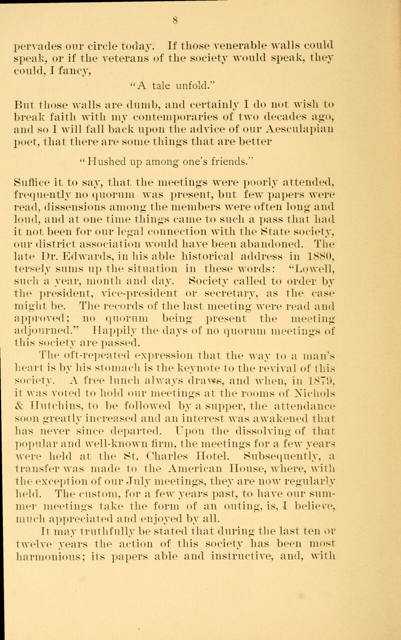 pervades our circle today. If those venerable walls could speak, or if the veterans of the society would speak, they could, I fancy, A tale unfold. But those walls are dumb, and certainly I do not wish to break faith with my contemporaries of two decades ago, and so I will fall back upon the advice of our Aesculapian l)oet, that there are some things that are better  Hushed up among one's friends. Suffice it to say, that the meetings were poorly attended, frequently no quorum was present, but few ]3apers were read, dissensions among the members were often long and loud, and at one time things came to such a pass that had it not been for our le^al connection with the State societv, our district association would have been abandoned. The late Dr. Edwards, in his able historical address in 1880, tersely sums up the situation in these words: ^'Lowell, such a year, month and day. Society called to order by the president, vice-i>resident or secretary, as the case might be. The records of the last meeting were read and approved; no quorum being present the meeting adjourned. Happily the days of no quorum meetings of this society are passed. The oft-repeated exi^ression that the way to a man's lieart is by his stomach is the keynote to the revival of this society. A free lunch always drawi^, and when, in 1879, it was voted to hold our meetings at the rooms of Xichols & Hutchins, to be followed b}^ a supper, the attendance soon greatly increased and an interest was awakened that has never since departed. Upon the dissolving of that popular and well-known firm, the meetings for a few years were held at the St. Charles Hotel. Subsequently, a transfer was made to the American House, where, with the exception of our July meetings, they are now regularly held. The custom, for a few years i^ast, to have our sum- mer meetings take the form of an outing, is, I believe, much appreciated and enjoyed by all. It may truthfully be stated that during the last ten or twelve years the action of this society has been most harmonious; its papers able and instructive, and, with