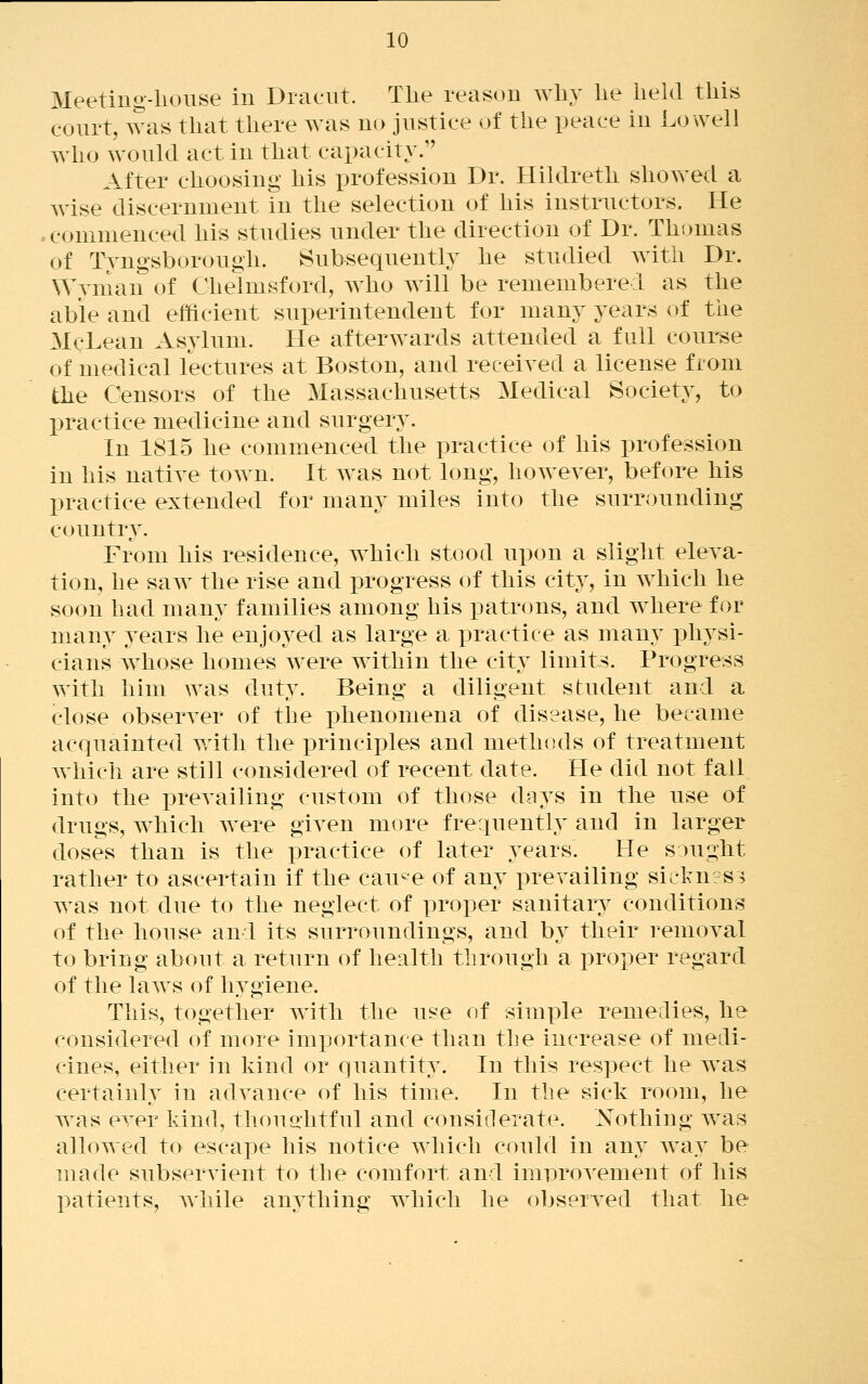 Meeting-liouse in Draeut. The reason wli}' lie held this court, was that there was no justice of the peace in Lowell who would act in that capacity. After choosing his profession Dr. Hildreth showed a wise discernment in the selection of his instructors. He * commenced his studies under the direction of Dr. Thomas of Tyngsborough. Subsequently he studied with Dr. Wyman of Chelmsford, who will be remembered as the able and efficient superintendent for many years of the McLean Asylum. He afterwards attended a full course of medical lectures at Boston, and received a license from the Censors of the Massachusetts Medical Society, to practice medicine and surgery. In 1815 he commenced the practice of his profession in his native town. It was not long, however, before his practice extended for many miles into the surrounding countr}^ From his residence, which stood upon a slight eleva- tion, he saw the rise and progress of this city, in which he soon had many families among his patrons, and where for many years he enjoyed as large a practice as many physi- cians whose homes were within the city limits. Progress with him was duty. Being a diligent student and a close observer of the phenomena of disease, he became acquainted v/ith the principles and methods of treatment which are still considered of recent date. He did not fall into the prevailing custom of those days in the use of drugs, which Avere given more frequently and in larger doses than is the practice of later years. He sought rather to ascertain if the cau^e of any prevailing siclairs:^ was not due to the neglect of proper sanitary conditions of the house and its surroundings, and b}^ their removal to bring about a return of health through a proper regard of the laws of hygiene. This, together with the use of simple remedies, he considered of more importance than the increase of medi- cines, either in kind or quantity. In this respect he w^as certainly in advance of his time. In the sick room, he was ever kind, thouohtful and considerate. Nothing was allowed to escape his notice which could in any way be made subservient to the comfort and innDrovement of his patients, while anything which he observed that he