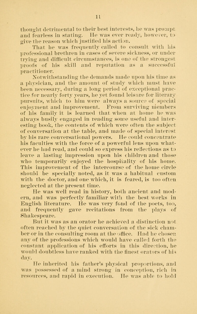 tlioiiglit cletrimeutal to tlieir best interests, he was prompt and fearless in stating. He was ever ready, however, to give the reason which justified his action. That he was frequently called to consult with his professional brethren in cases of severe sickness, or under trying and difficult circumstances, is one of the strongest proofs of his skill and reputation as a successful practitioner. Xotwithstanding the demands made upon his time as a physician, and the amount of study which must have been necessary, during a long jDeriod of exceptional prac- tice for nearly forty years, he yet found leisure for literary pursuits, which to him were ahvays a source of special enjoyment and improTement. From surviying members of his family it is learned that when at home he was alwavs busily enoai^ed in readino- some useful and inter- esting book, the contents of which were often the subject of conyersation at the table, and made of special interest by his rare conyersational i^owers. He could concentrate his faculties with the force of a powerful lens upon what- ever he had read, and could so express his reflections as to leave a lasting impression uj)on his children and those who temporarily enjoyed the hospitality of his home. This improvement of the intercourse of the home circle should be specially noted, as it was a habitual custom with the doctor, and one which, it is feared, is too often neglected at the present time. He was well read in history, both ancient and mod- ern, and was perfectly familiar with the best Avorks in English literature. He was very fond of the poets, too, and frequently gave recitations from the pla^^s of Shakespeare. But it was as an orator he achieved a distinction not often reached by the quiet conversation of the sick cham- ber or in the consulting room at the office. Had he chosen any of the professions Avhicli would have calleil forth the constant application of his efforts in this direction, he would doubtless have ranked with the finest orators of hi^ (lay. He iuherited his father's physical proportions, and was possessed of a mind strong in conception, rich in resources, and rapid in execution. He was able to hold