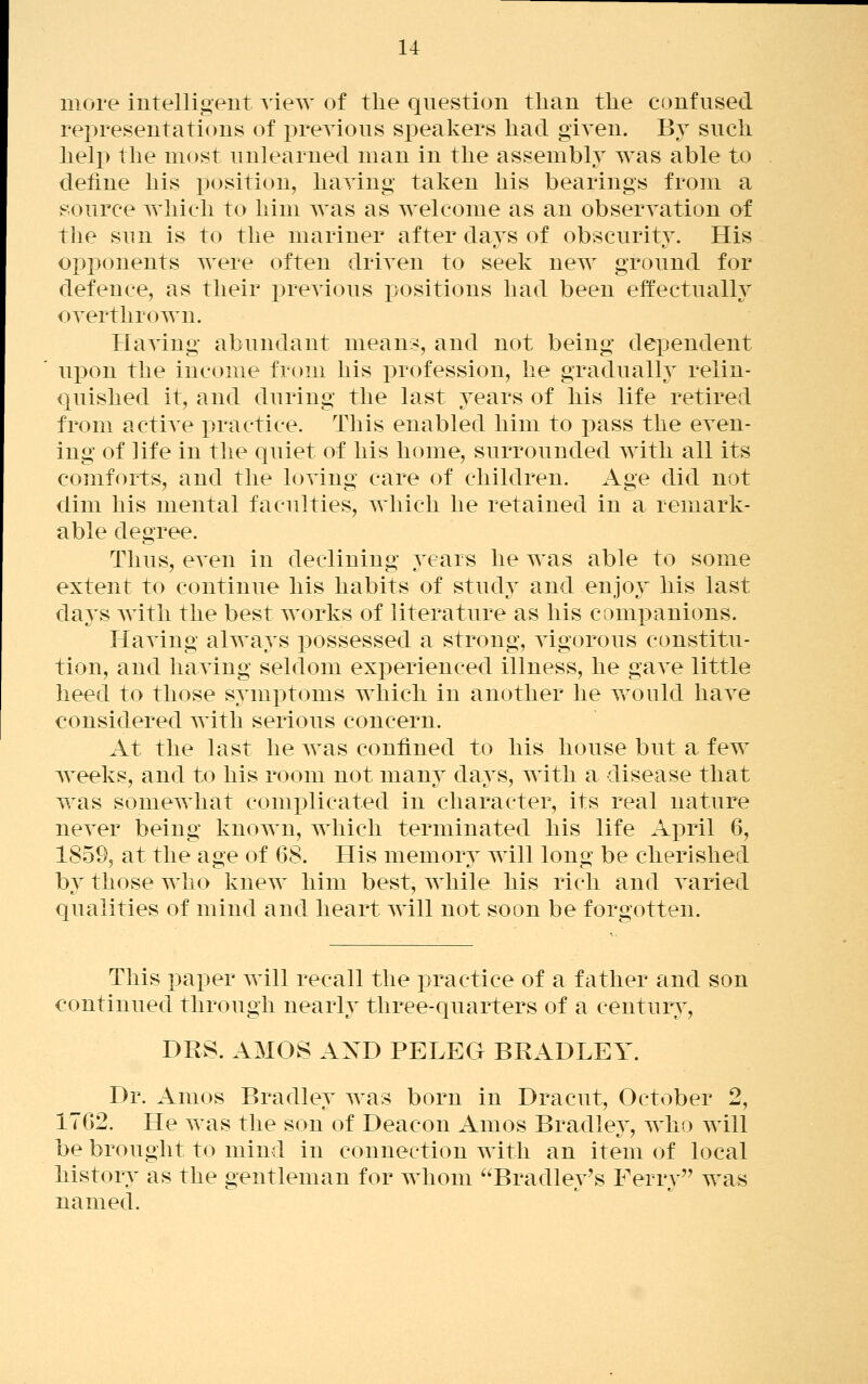 more intelligent view of the question than the confused representations of previous speakers had given. By such help the most unlearned man in the assembly was able to deiine his position, having taken his bearings from a source which to him was as welcome as an observation of the sun is to the mariner after days of obscurity. His opponents were often driven to seek new ground for defence, as their previous positions had been effectually overthrown. Having abundant means, and not being dependent upon the income from his profession, he graduall}^ relin- quished it, and during the last years of his life retired from active practice. This enabled him to pass the even- ing of life in the quiet of his home, surrounded with all its comforts, and the loving care of children. Age did not dim his mental faculties, which he retained in a remark- able degree. Thus, even in declining years he was able to some extent to continue his habits of study and enjoj^ his last days with the best works of literature as his companions. Having always possessed a strong, vigorous constitu- tion, and having seldom experienced illness, he gaA^e little heed to those symj^toms which in another he would have considered with serious concern. At the last he was confined to his house but a few weeks, and to his room not many days, with a disease that was somewhat complicated in character, its real nature never being known, which terminated his life April 6, 1859, at the age of 68, His memory will long be cherished by those who knew him best, while his rich and varied qualities of mind and heart Avill not soon be forgotten. This paper will recall the practice of a father and son continued through nearly three-quarters of a century, DRS. AMOS AXD PELEG BRADLEY. Dr. Amos Bradley was born in Dracut, October 2, 1762. He was the son of Deacon Amos Bradlev, who will be brought to mind in connection with an item of local history as the gentleman for whom ^^Bradley's Ferry was named.