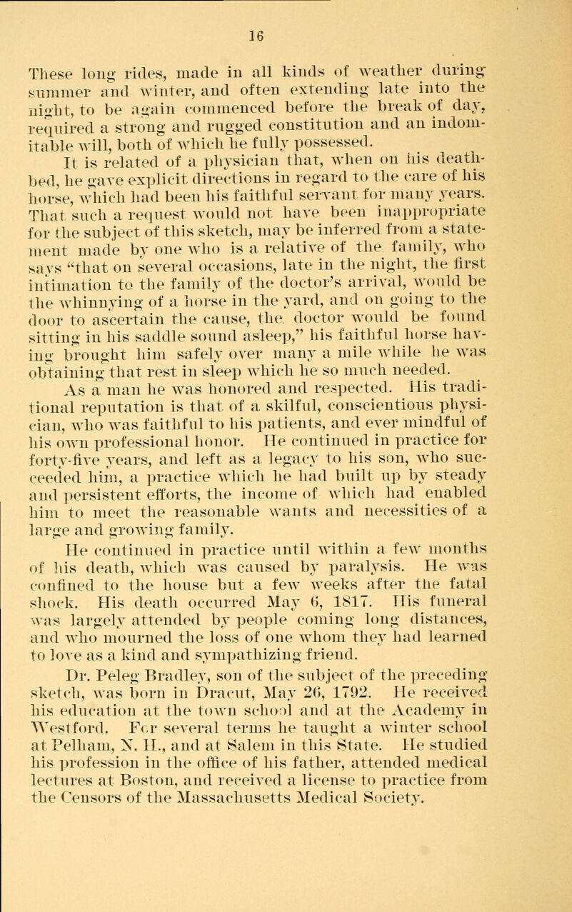 These long rides, made in all kinds of weather during- Slimmer and winter, and often extending late into the night, to be again commenced before the break of day, required a strong and rugged constitution and an indom- itable will, both of which he fully possessed. It is related of a physician that, when on his death- bed, he gave exi^licit directions in regard to the care of his horse, ^^diich had been his faithful servant for many years. That such a request would not have been inappropriate for the subject of this sketch, may be inferred from a state- ment made by one Avho is a relative of the family, who says that on several occasions, late in the night, the first intimation to the family of the doctor's arrival, Avould be the whinnying of a horse in the yard, and on going to the door to ascertain the cause, the doctor would be found sitting in his saddle sound asleep, his faithful horse hav- ing brought him safely over many a mile while he was obtaining that rest in sleep w^hich he so much needed. As a man he was honored and respected. His tradi- tional reputation is that of a skilful, conscientious physi- cian, who was faithful to his patients, and ever mindful of his ovNm professional honor. He continued in practice for forty-five years, and left as a legacy to his son, who suc- ceeded him, a practice which he had built up by steady and persistent efforts, the income of which had enabled him to meet the reasonable wants and necessities of a large and growling family. He continued in practice until within a few months of his death, which Avas caused by paralysis. He w^as confined to the house but a few weeks after the fatal shock. His death occurred May 6, 1817. His funeral was largely attended by people coming long distances, and who mourned the loss of one whom they had learned to love as a kind and sympathizing friend. Dr. Peleg Bradley, son of the subject of the preceding sketch, was born in Dracut, May 26, 1792. He received his education at the town school and at the Academy in Westford. For several terms he taught a Avinter school at Pelhani, N. H., and at Salem in this State. He studied his profession in the office of his father, attended medical lectures at Boston, and receiA^ed a license to practice from the Censors of the Massachusetts Medical Society.