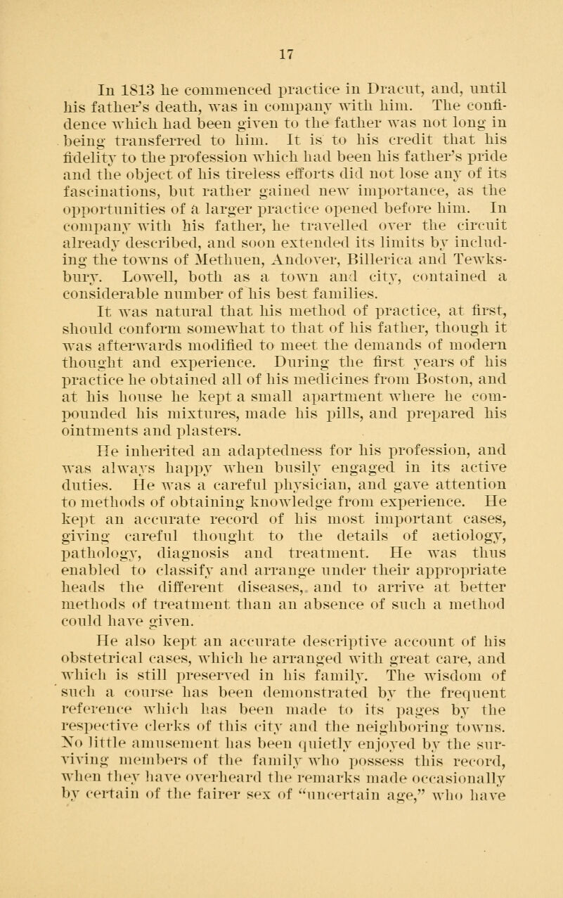 In 1813 he commenced practice in Dracut, and, nntil his father's death, was in company with him. The confi- dence which had been given to the father was not long in being transferred to him. It is to his credit that his fidelity to the profession which had been his father's pride and the object of his tireless efforts did not lose any of its fascinations, bnt rather gained new importance, as the opportnnities of a larger iDractice opened before him. In comi^any with his father, he trayelled oyer the circnit already described, and soon extended its limits by includ- ing the towns of Methuen, Andoyer, Billerica and Tewks- bnry. Lowell, both as a. town and city, contained a considerable number of his best families. It was natural that his method of practice, at first, should conform somewhat to that of his father, though it was afterwards modified to meet the demands of modern thought and experience. During the first years of his practice he obtained all of his medicines from Boston, and at his house he kept a small apartment where he com- pounded his mixtures, made his i^ills, and prepared his ointments and plasters. He inherited an adaptedness for his profession, and was always hax)py when busily engaged in its active duties. He was a careful physician, and gave attention to methods of obtaining knowledge from experience. He kept an accurate record of his most important cases, giving careful thought to the details of aetiology, IDathology, diagnosis and treatment. He was thus enabled to classify and arrange under their ai3propriate heads the different diseases, and to arrive at better methods of treatment than an absence of such a method could have given. He also kept an accurate descriptive account of his obstetrical cases, which he arranged with great care, and which is still preserv^ed in his family. The wisdom of such a course has been demonstrated by the frequent reference which has been made to its pages by the respective clerks of this city and the neighboring toAvns. No little amusement has been quietly enjoyed by the sur- viving members of the family who possess this record, when tliey have overheard the remarks made occasionally by certain of the fairer sex of ^^uncertain age, who have