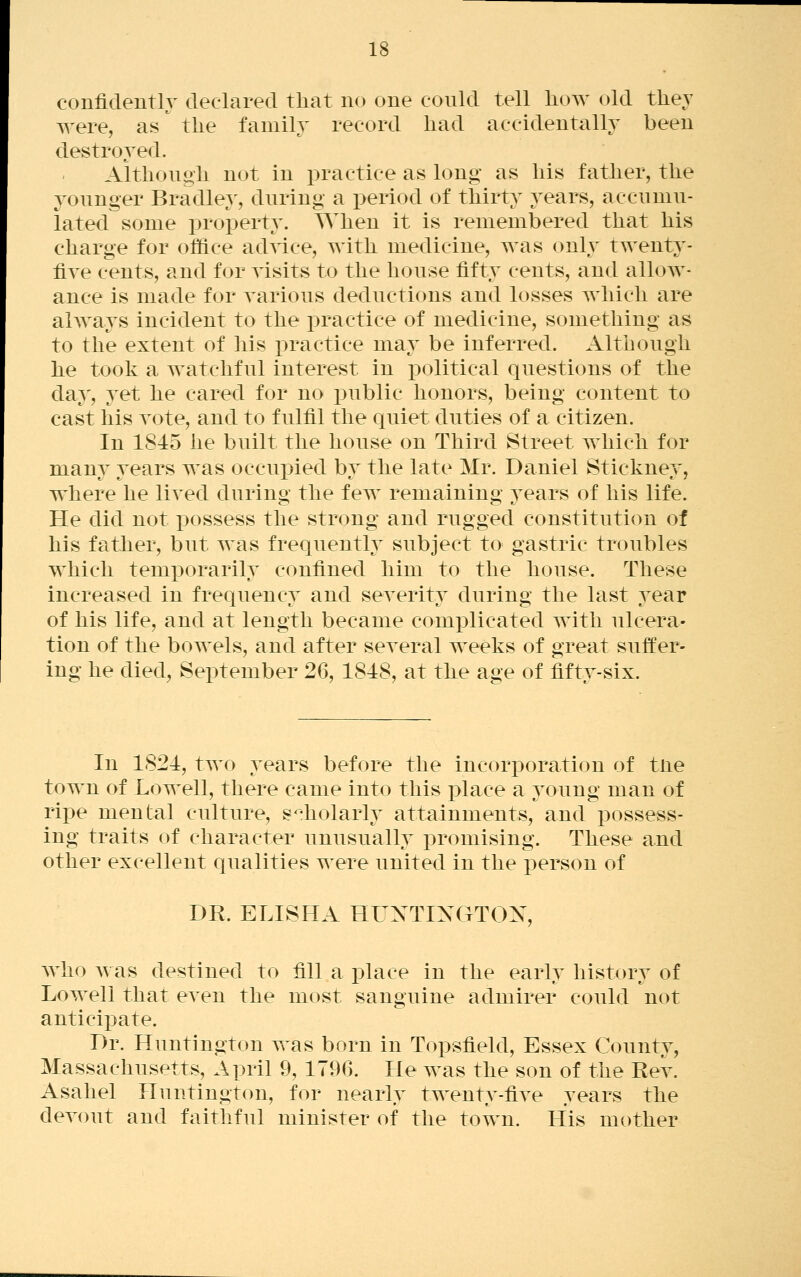 confidently declared that no one could tell liow old they were, as^ the family record had accidentally been destroyed. Although not in j)ractice as long as his father, the younger Bradley, during a period of thirty years, accumu- lated some property. When it is remembered that his charge for office advice, with medicine, was only twenty- fire cents, and for visits to the house fifty cents, and allow- ance is made for various deductions and losses which are always incident to the practice of medicine, something as to the extent of his practice may be inferred. Although he took a watchful interest in political questions of the day, yet he cared for no public honors, being content to cast his vote, and to fulfil the quiet duties of a citizen. In 1845 he built the house on Third Street which for many years was occupied by the late Mr. Daniel Stickney, where he lived during the few remaining years of his life. He did not possess the strong and rugged constitution of his father, but was frequently subject tO' gastric troubles which temi)orarily confined him to the house. These increased in frequency and severity during the last year of his life, and at length became comi3licated with ulcera- tion of the bowels, and after several weeks of great suffer- ing he died, September 26, 1848, at the age of fifty-six. In 1821, two years before the incorporation of tne town of Lowell, there came into this i)lace a young man of rij)e mental culture, s^:holarly attainments, and possess- ing traits of character unusually promising. These and other excellent qualities were united in the person of DR. ELISHA HUNTIXGTOX, who was destined to fill a place in the early history of Lowell that even the most sanguine admirer could not anticipate. Dr. Huntington was born in Topsfield, Essex County, Massachusetts, April 9, 1796. He was the son of the Rev. Asahel Huntington, for nearly twenty-five years the devout and faithful minister of the town. His mother