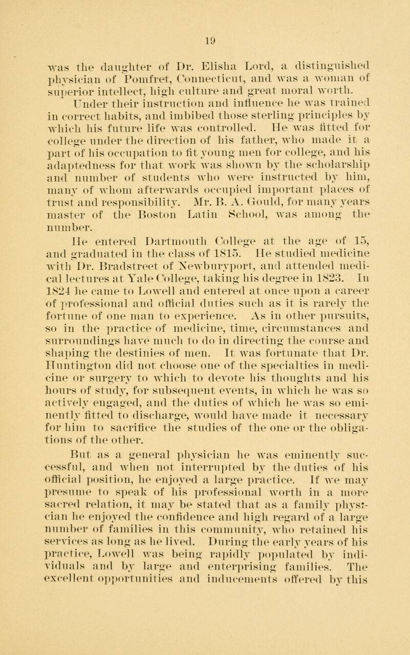 was the daiigliter of Dr. Elislia Lord, a distinguished physician of Pomfret, Connecticut, and was a woman of superior intellect, high culture and great moral worth. Under their instruction and influence he was trained in correct habits, and imbibed those sterling principles by which his future life was controlled. He was fitted for college under the direction of his father, who made it a part of his occupation to fit young men for college, and his adaptedness for that work was shown by the scholarship and number of students who were instructed by him, many of whom afterwards occupied important places of trust and responsibility. Mr. B. A. Gould, for many years master of the Boston Latin School, Avas among the number. He entered Dartmouth College at the age of 15, and graduated in the class of 1815. He studied medicine with Dr. Bradstreet of Newburyi^ort, and attended medi- cal lectures at Yale College, taking his degree in 1823. In 1821 he came to Lowell and entered at once upon a career of professional and official duties such as it is rarely the fortune of one man to experience. As in other j)ursuits, so in the practice of medicine, time, circumstances and surroundings liaA^e much to do in directing the course and shaping the destinies of men. It was fortunate that Dr. Huntington did not choose one of the specialties in medi- cine or surgery to which to devote his thoughts and his hours of study, for subsequent events, in Avliich he was so activeh^ engaged, and the duties of which he was so emi- nently fitted to discharge, would have made it necessary for him to sacrifice the studies of the one or the obliga- tions of the other. But as a general physician he was eminently suc- cessful, and Avhen not interrupted by the duties of his official position, he enjoyed a large practice. If we may presume to speak of his professional Avortli in a more sacred relation, it may be stated that as a family pliyst- cian he enjoyed the confidence and high regard of a large number of families in this community, avIio retained his services as long as he lived. During the earh^ years of his practice, LoAvell Avas being ra])idly populated by indi- viduals and by large and enter])rising families. The excellent ()i)])ortnnities and inducements ottered by this