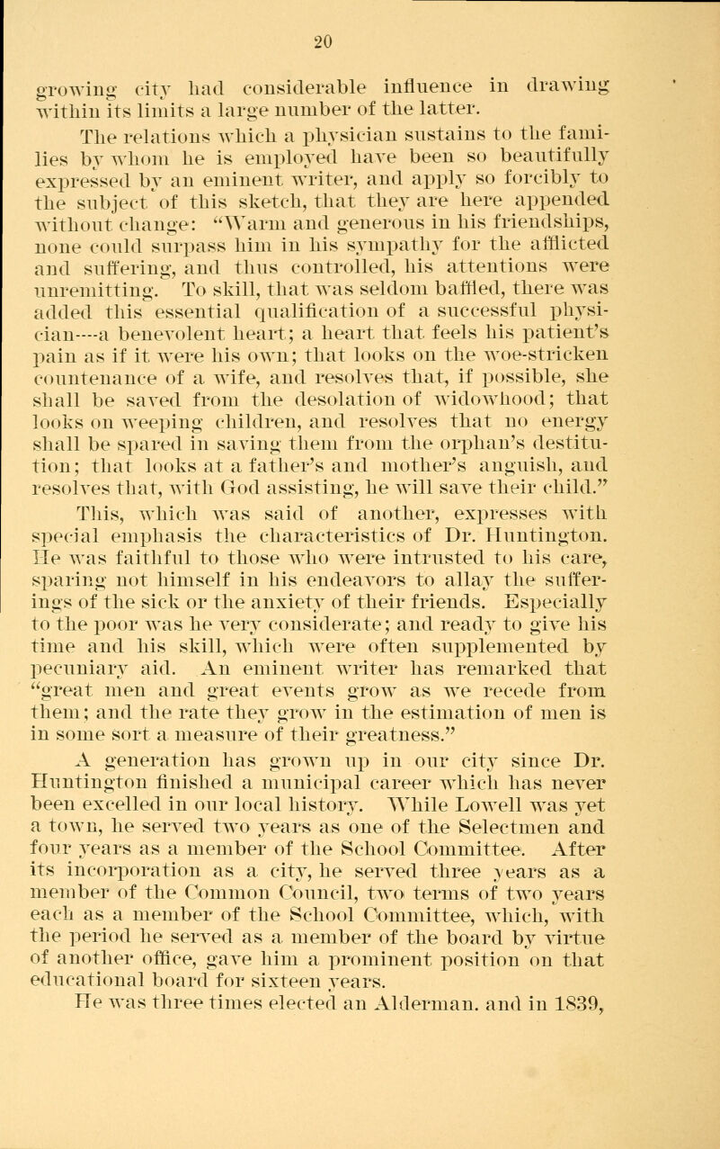 growing city had considerable influence in drawing within its limits a large number of the latter. The relations which a physician sustains to the fami- lies by whom he is employed have been so beautifully expressed by an eminent writer, and apply so forcibly to the subject^of this sketch, that they are here appended without change: Warm and generous in his friendships, none could surpass him in his sympathy for the afflicted and suffering, and thus controlled, his attentions were unremitting. To skill, that was seldom baffled, there was added this essential qualification of a successful physi- cian—-a beneyolent heart; a heart that feels his patient's pain as if it were his own; that looks on the woe-stricken countenance of a wife, and resolves that, if possible, she shall be saved from the desolation of widow^hood; that looks on weeping children, and resolves that no energy shall be spared in saving them from the orphan's destitu- tion; that looks at a father's and mother's anguish, and resolves that, with God assisting, he will save their child.'^ This, which Avas said of another, expresses with special emphasis the characteristics of Dr. Huntington. He was faithful to those who were intrusted to his care^ s]3aring not himself in his endeavors to allay the suffer- ings of the sick or the anxiety of their friends. Especially to the poor was he very considerate; and read}^ to give his time and his skill, which were often supplemented by pecuniary aid. An eminent writer has remarked that great men and great events grow as we recede from them; and the rate thev orow in the estimation of men is in some sort a measure of their greatness. A generation has grown u^d in our city since Dr. Huntington finished a municipal career which has never been excelled in our local history. While LoAvell w^as yet a town, he served tw^o 3^ears as one of the Selectmen and four years as a member of the School Committee. After its incorporation as a city, he served three } ears as a member of the Common Ct>uncil, two terms of two years each as a member of the School Committee, which, with the period he served as a member of the board by virtue of another ofiflce, gave him a prominent position on that educational board for sixteen years. He was three times elected an Alderman, and in 1839,