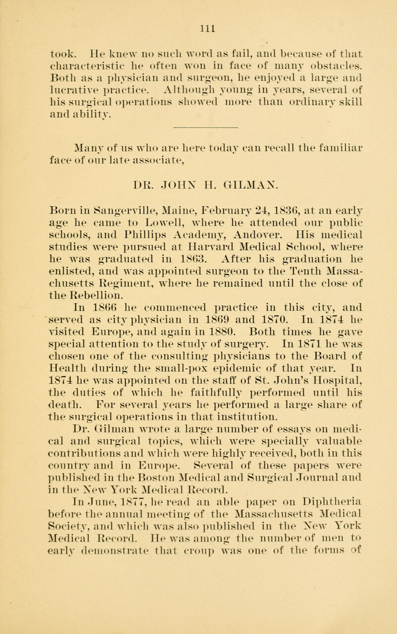took. He knew no such word as fail, and because of that characteristic he often won in face of many obstacles. Both as a physician and surgeon, he enjoyed a large and lucratiye practice. Although young in years, seyeral of his surgical operations showed more than ordinary skill and ability. Many of us who are here today can recall the familiar face of our late associate, DR. JOHN H. GILMAN. Born in Sangeryille, Maine, February 24, 1836, at an early age he came to Lowell, where he attended our public schools, and Phillips Academy, Andoyer. His medical studies were pursued at Haryard Medical School, where he was graduated in 1863. After his graduation he enlisted, and was appointed surgeon to the Tenth Massa- chusetts Regiment, where he remained until the close of the Rebellion. In 1866 he commenced practice in this city, and seryed as city physician in 1869 and 1870. In 1874 he yisited Europe, and again in 1880. Both times he gaye special attention to the study of surgers^ In 1871 he was chosen one of the consulting x)hysicians to the Board of Health during the small-pox epidemic of that year. In 1874 he was appointed on the staff of St. John's Hospital, the duties of which he faithfully performed until his death. For seyeral years he performed a large share of the surgical operations in that institution. Dr. Oilman wrote a large number of essa^^s on medi- cal and surgical topics, which w^ere specially yaluable contributions and which were highly receiyed, both in this country and in Europe. Seyeral of these papers were published in the Boston Medical and Surgical Journal and in the New York Medical Record. In June, 1877, he read an able paper on Diphtheria before the annual meeting of tlie Massachusetts Medical Society, and which was also published in the New York Medical Record. He was among the number of men to early demonstrate that croup was one of the forms of