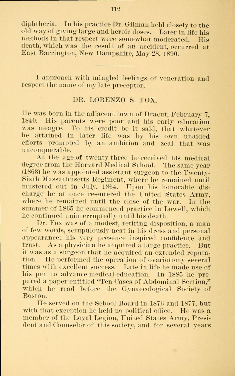 diphtheria. In his practice Dr. Gilman held closely to the old way of giring large and heroic doses. Later in life his methods in that respect were somewhat moderated. His death, which was the resnlt of an accident, occurred at East Barrington, New Hampshire, May 28, 1890. I approach with mingled feelings of veneration and respect the name of my late preceptor, DR. LORENZO S. FOX. He was born in the adjacent town of Dracnt, February 7, 1840. His i^arents were poor and his early education was meagre. To his credit be it said, that whatever he attained in later life was by his own unaided efforts prompted by an ambition and zeal that was unconquerable. At the age of twenty-three he received his medical degree from the Harvard Medical School. The same year (1863) he was appointed assistant surgeon to the Twenty- Sixth Massachusetts Regiment, w^here he remained until mustered out in July, 1864. Upon his honorable dis- charge he at once re-entered the Ignited States Army, where he remained until the close of the war. In the summer of 1865 he commenced practice in Lowell, which he continued uninterruptedly until his death. Dr. Fox was of a. modest, retiring disposition, a man of fcAv words, scrupulously neat in his dress and personal api3earance; his very presence inspired confidence and trust. As a i)liysician he acquired a large practice. But it was as a surgeon that he acquired an extended reiDuta- tion. He performed the operation of ovariotomy several times with excellent success. Late in life he made use of his pen to advance medical education. In 1885 he pre- pared a paper entitled Ten Cases of Abdominal Section, which he read before the GTOaecological Society of Boston. He served on the School Board in 1876 and 1877, but with that exception he held no political office. He was a member of the Loyal Legion, LTnited States Army, Presi- dent and Counselor of this society, and for several years