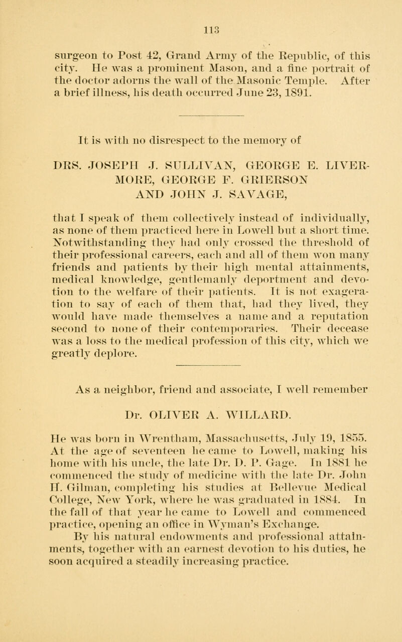 surgeon to Post 42, Grand Army of the Eeioublic, of this city. He was a prominent Mason, and a fine portrait of the doctor adorns the wall of the Masonic Temi^le. After a brief illness, his death occurred June 23,1891. It is with no disrespect to the memory of DRS. JOSEPH J. SULLIVAN, GEORGE E. LIVER- MORE, GEORGE F. GRIERSON AND JOHN J. SAVAGE, that I sjDeak of them collectivel}^ instead of indiyidually, as none of them i^racticed here in Lowell but a short time. Notwithstanding they had only crossed the threshold of their professional careers, each and all of them won many friends and patients by their high mental attainments, medical knowledge, gentlemanly deportment and devo- tion to the Avelfare of their patients. It is not exagera- tion to say of each of them that, had they lived, they would have made themselves a name and a reputation second to none of their contemporaries. Their decease was a loss to the medical j)rofession of this cit}^, Avhich we greatly deplore. As a neighbor, friend and associate, I well remember Dr. OLIVER A. WILLARD. He was born in Wrentham, Massachusetts, July 10, 1855. At the age of seventeen he came to Lowell, making his home with his uncle, the late Dr. D. P. Gage. In 1881 he commenced th(^ study of merlicine witli the late Dr. John IT. Gilman, completing his studies at Bellevue Medical College, NeAv York, Avhere he Avas graduated in 1881. In the fall of that year he came to LoAvell and commenced practice, opening an office in Wyman's Exchange. By his natural endownu^nts and i)rofessional attain- ments, together Avith an earnest devotion to his duties, he soon acquired a steadily increasing practice.