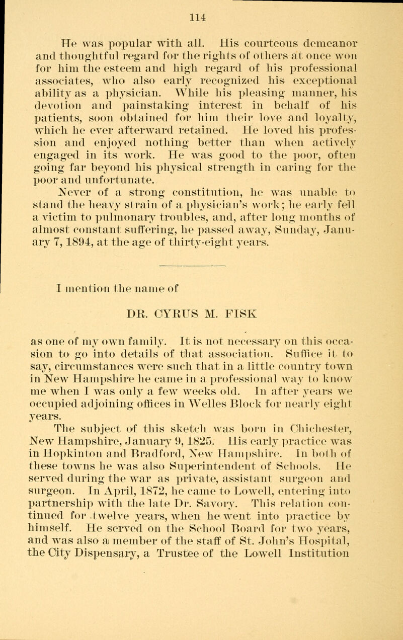 He was pox3ular with all. His courteous demeanor and thouglitful regard for the rights of otliers at once won for him the esteem and high regard of his professional associates, who also early recognized his excei3tional abilit}^ as a pliysician. While his pleasing manner, his devotion and painstaking interest in behalf of his patients, soon obtained for him their love and lo3^alty, which he ever afterward retained. He loved his profes- sion and enjoyed nothing better than when actively engaged in its work. He was good to the poor, often going far be^^ond his i)hysical strength in caring for the poor and unfortunate. Never of a strong constitution, he Avas unable to stand the heav}^ strain of a physician's work; he early fell a victim to pulmonary troubles, and, after long months of almost constant suffering, he passed away, Sunday, Janu- ary 7,1894, at the age of thirty-eight years. I mention the name of DR. GYRUS M. FISK as one of my own family. It is not necessary on this occa- sion to go into details of that association. Suffice it to say, circumstances were such that in a little country town in New Hampshire he came in a professional wa^^ to know me when I w^as only a few weeks old. In after years we occupied adjoining offices in Welles Block for nearly eight years. The subject of this sketch was born in Chichester, New HamjDshire, January 9,1825. His early i3ractice Avas in Hopkinton and Bradford, New^ Hampshire. In both of these towns he was also Superintendent of Schools. He serA^ed during the war as priA-ate, assistant surgeon and surgeon. In April, 1872, he came to Lowell, entering into partnership Avith the late Dr. Savory. This relation con- tinued for twelA^e years, Avhen he went into jDractice by himself. He serA^ed on the School Board for two years, and was also a member of the staff of St. John's Hospital, the City Dispensary, a Trustee of the Lowell Institution