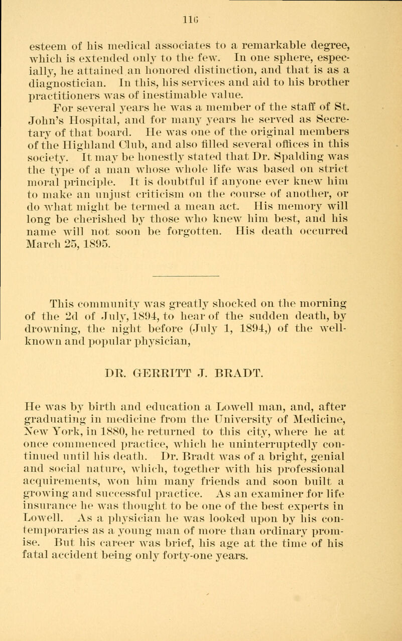 IIG esteem of his medical associates to a remarkable degree, which is extended only to the few. In one sphere, espec- ially, he attained an honored distinction, and that is as a diagnostician. In this, his serwices and aid to his brother practitioners was of inestimable yalne. For several years he was a member of the staff of St. John's Hospital, and for many years he served as Secre- tary of that board. He was one of the original members of the Highland Olub, and also filled several offices in this society. It may be honestly stated that Dr. Spalding was the type of a man whose whole life was based on strict moral i)rinciple. It is doubtful if anyone ever knew him to make an unjust criticism on the course of another, or do what might be termed a mean act. His memory will long be cherished by those who knew him best, and his name will not soon be forgotten. His death occurred March 25,1895. This communit}^ was greatly shocked on the morning of the 2d of July, 1894, to hear of the sudden death, by drowning, the night before (July 1, 1894,) of the well- knowm and pox3ular ]3hysician, DR. GERRITT J. BRADT. He w^as by birth and education a Lowell man, and, after graduating in medicine from the University of Medicine, New York, in 1880, he returned to this city, where he at once commenced practice, which he uninterruptedly con- tinued until his death. Dr. Bradt was of a bright, genial and social nature, which, together with his professional acquirements, won him many friends and soon built a growing and successful i)ractice. As an examiner for life insurance he was thought to be one of the best experts in Lowell. As a physician he was looked upon by his con- temporaries as a young man of more than ordinary prom- ise. But his career was brief, his age at the time of his fatal accident being only forty-one years.