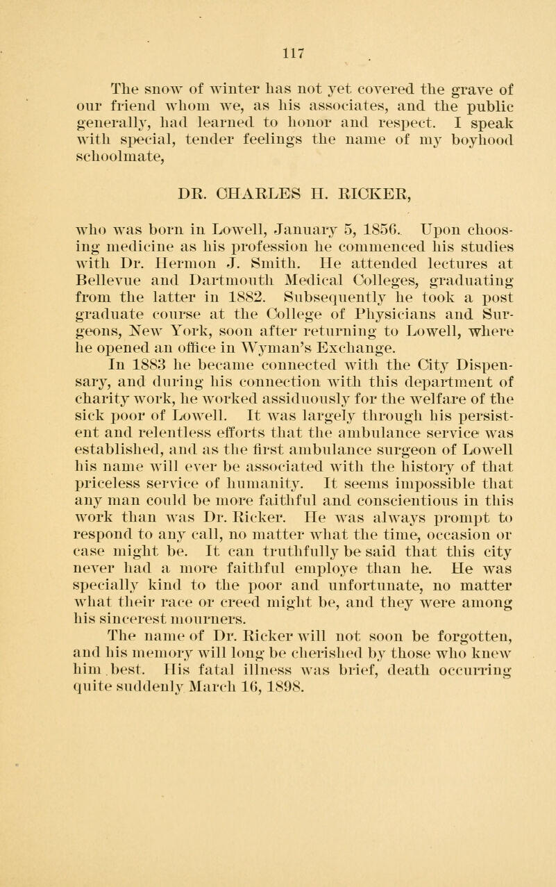 in The snow of winter has not yet coyered the grave of our friend whom we, as his associates, and the public generally, had learned to honor and respect. I speak with si)ecial, tender feelings the name of mj boyhood schoolmate, DE. CHARLES H. RICKEE, who was born in Lowell, January 5, 1856. Uj)on choos- ing medicine as his x3rofession he commenced his studies with Dr. Hermon J. Smith. He attended lectures at Belleyue and Dartmouth Medical Colleges, graduating from the latter in 1882. Subsequently he took a post graduate course at the College of Physicians and Sur- geons, New York, soon after returning to Lowell, where he opened an office in Wyman^s Exchange. In 1883 he became connected with the City Dispen- sary, and during his connection with this department of charity work, he worked assiduously for the welfare of the sick poor of Lowell. It was largely through bis j)ersist- ent and relentless efforts that the ambulance service was established, and as the first ambulance surgeon of Lowell his name will ever be associated with the history of that priceless service of humanity. It seems imj)ossible that any man could be more faithful and conscientious in this work than was Dr. Richer. He was always prompt to respond to any call, no matter what the time, occasion or case might be. It can truthfully be said that this city never had a more faithful employe than he. He was specially kind to the poor and unfortunate, no matter what their race or creed might be, and they were among his sincerest mourners. The name of Dr. Richer will not soon be forgotten, and his memory will hmg be cherished by those who knew him. best. His fatal illness was brief, death occurring quite suddenly March 16, 1898.