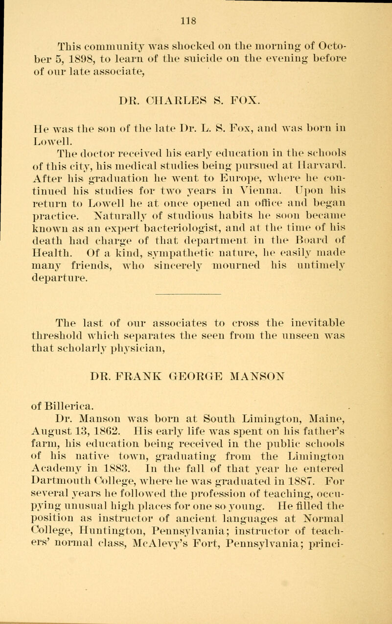 This community was shocked on the morning of Octo- ber 5, 1898, to learn of the snicicle on the evening before of our late associate, DK. CHARLES S. FOX. He was the son of the late Dr. L. S. ¥ox, and was born in Lowell. The doctor received his early education in the schools of this city, his medical studies being pursued at Harvard. After his. graduation he went to Euroi>e, where he con- tinued his studies for two years in Vienna. Upon his return to Lowell he at once opened an office and began practice. Naturally of studious habits he soon became known as an expert bacteriologist, and at the time of his death had charge of that department in the Board of Health. Of a kind, sympathetic nature, he easily made many friends, who sincerel}^ mourned his untimely departure. The last of our associates to cross the inevitable threshold which separates the seen from the unseen was that scholarly phj^sician, DE. FRANK GEORGE MANSON of Billerica. Dr. Manson was born at South Limington, Maine, August 13, 1862. His early life was sjDent on his father's farm, his education being received in the public schools of his native town, graduating from the Limington Academy in 1883. In the fall of that year he entered Dartmouth College, where he was graduated in 1887. For several 3^ears he followed the profession of teaching, occu- pying unusual high places for one so young. He filled the position as instructor of ancient languages at Normal College, Huntington, Pennsylvania; instructor of teach- ers' normal class, McAleyj^'s Fort, Pennsylvania; princi-