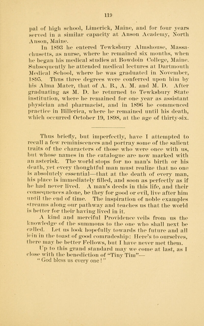 pal of high school, Limerick, Maine, and for four years sensed in a similar capacity at Anson Academy, North Anson, Maine. In 1893 he entered Tewksbury Almshouse, Massa- chusetts, as nurse, where he remained six months, when he began his medical studies at Bowdoin College, Maine. Subsequently he attended medical lectures at Dartmouth Medical iSchool, where he was graduated in NoA^ember, 1895. Thus three degrees were conferred upon him by his Alma Mater, that of A. B., A. M. and M. D. After graduating as M. D. he returned to Tewksbury State institution, where he remained for one year as assistant physician and pharmacist, and in 1896 he commenced practice in Billerica, where he remained until his death, which occurred October 19, 1898, at the age of thirty-six. Thus briefly, but imperfectly, have I attempted to recall a few reminiscences and portray some of the salient traits of the characters of those who were once with us, but whose names in the catalogue are now marked with an asterisk. The world stops for no man's birth or his death, yet every thoughtful man must realize that no one is absolutely essential—that at the death of every man, liis place is immediately filled, and soon as perfectly as if he had never lived. A man's deeds in this life, and their consequences alone, be they for good or evil, live after him until the end of time. The inspiration of noble examples streams along our pathway and teaches us that the world is better for their having lived in it. A kind and merciful Providence veils from us the knowledge (jf tlie summons to the one who shall next be called. Let us look hopefully towards the future and all join in the toast of good comradeship: Here's to ourselves, there may be better Fellows, but I have never met them. T^p to this grand standard nuiy we come at last, as I close with tlu^ benedictiou of Tiny Tim—  God bless us every one ! 