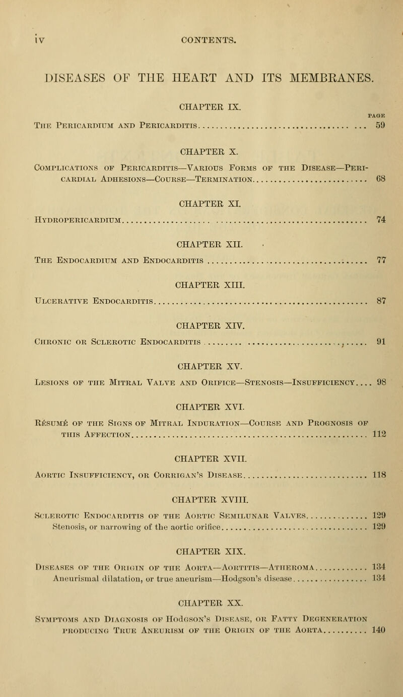 DISEASES OF THE I1EAET AND ITS MEMBRANES. CHAPTER IX. PAGE The Pericardium and Pericarditis 59 CHAPTER X. Complications of Pericarditis—Various Forms op the Disease—Peri- cardial Adhesions—Course—Termination G8 CHAPTER XI. IIydropericardium 74 CHAPTER XII. The Endocardium and Endocarditis 77 CHAPTER XIII. Ulcerative Endocarditis 87 CHAPTER XIV. Chronic or Sclerotic Endocarditis , 91 CHAPTER XV. Lesions op the Mitral Valve and Orifice—Stenosis—Insufficiency 98 CHAPTER XVI. Resume of the Stgns of Mitral Induration—Course and Prognosis of this Affection 112 CHAPTER XVII. Aortic Insufficiency, or Corrigan's Disease 118 CHAPTER XVIII. Sclerotic Endocarditis of the Aortic Semilunar Valves 129 Stenosis, or narrowing of the aortic orifice 129 CHAPTER XIX. Diseases <>f the Origin of the Aorta—Aortitis—Atheroma 134 Aneurisms! dilatation, or true aneurism—Hodgson's disease 134 CHAPTER XX. Symptoms and Diagnosis OF HodGSON's DISEASE, OR Fattv DEGENERATION producing True Aneurism of the Origin of the Aorta 140