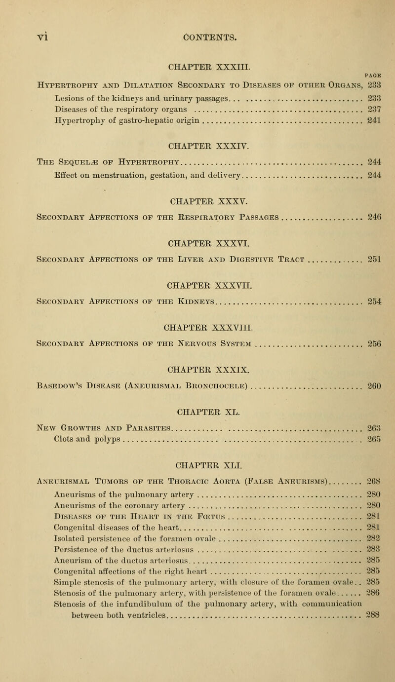 CHAPTER XXXIII. PAGE Hypertrophy and Dilatation Secondary to Diseases op other Organs, 233 Lesions of the kidneys and urinary passages 233 Diseases of the respiratory organs 237 Hypertrophy of gastro-hepatic origin 241 CHAPTER XXXIV. The Sequel/e of Hypertrophy 244 Effect on menstruation, gestation, and delivery 244 CHAPTER XXXV. Secondary Affections of the Respiratory Passages 246 CHAPTER XXXVI. Secondary Affections of the Liver and Digestive Tract 251 CHAPTER XXXVII. Secondary Affections of the Kidneys 254 CHAPTER XXXVIII. Secondary Affections of the Nervous System 256 CHAPTER XXXIX. Basedow's Disease (Aneurismal Bronchocele) 260 CHAPTER XL. New Growths and Parasites 263 Clots and polyps . 265 CHAPTER XLI. Aneurismal Tumors of the Thoracic Aorta (False Aneurisms) 268 Aneurisms of the pulmonary artery 280 Aneurisms of the coronary artery 280 Diseases of the Heart in the F(etus 281 Congenital diseases of the heart 281 Isolated persistence of the foramen ovale 282 Persistence of the ductus arteriosus 283 Aneurism of the ductus arteriosus 285 Congenital affections of the right heart 285 Simple stenosis of the pulmonary artery, with closure of the foramen ovale.. 285 Stenosis of the pulmonary artery, with persistence of the foramen ovale 286 Stenosis of the infundibnlum of the pulmonary artery, with communication between both veutricles 288