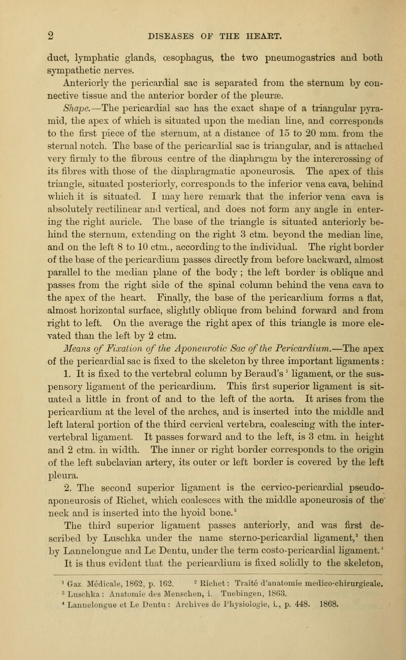duct, lymphatic glands, oesophagus, the two pueumogastrics and both sympathetic nerves. Anteriorly the pericardial sac is separated from the sternum by con- nective tissue and the anterior border of the pleurae. Shape.—The pericardial sac has the exact shape of a triangular pyra- mid, the apex of which is situated upon the median line, and corresponds to the first piece of the sternum, at a distance of 15 to 20 mm. from the sternal notch. The base of the pericardial sac is triangular, and is attached very firmly to the fibrous centre of the diaphragm by the intercrossing of its fibres with those of the diaphragmatic aponeurosis. The apex of this triangle, situated posteriorly, corresponds to the inferior vena cava, behind which it is situated. I may here remark that the inferior vena cava is absolutely rectilinear and vertical, and does not form any angle in enter- ing the right auricle. The base of the triangle is situated anteriorly be- hind the sternum, extending on the right 3 ctm. beyond the median line, and on the left 8 to 10 ctm., according to the individual. The right border of the base of the pericardium passes directly from before backward, almost parallel to the median plane of the body ; the left border is oblique and passes from the right side of the sjnnal column behind the vena cava to the apex of the heart. Finally, the base of the pericardium forms a flat, almost horizontal surface, slightly oblique from behind forward and from right to left. On the average the right apex of this triangle is more ele- vated than the left by 2 ctm. Means of Fixation of the Aponeurotic Sac of the Pericardium.—The apex of the pericardial sac is fixed to the skeleton by three important ligaments : 1. It is fixed to the vertebral column by Beraud's ' ligament, or the sus- pensory ligament of the pericardium. This first superior ligament is sit- uated a little in front of and to the left of the aorta. It arises from the pericardium at the level of the arches, and is inserted into the middle and left lateral portion of the third cervical vertebra, coalescing with the inter- vertebral ligament. It passes forward and to the left, is 3 ctm. in height and 2 ctm. in width. The inner or light border corresponds to the origin of the left subclavian artery, its outer or left border is covered by the left pleura. 2. The second superior ligament is the cervico-pericardial pseudo- aponeurosis of Kichet, which coalesces with the middle aponeurosis of the neck and is inserted into the hyoid bone.'* The third superior ligament passes anteriorly, and was first de- scribed by Luschka under the name sterno-pericardial ligament,3 then by Lannelongue and Le Dentu, under the term costo-pericardial ligament.' It is thus evident that the pericardium is fixed solidly to the skeleton, 1 Gaz. Mcdicale, 1862, p. 102. 2 Richet: Traite d'anatomie inedico-chirurgicale. 3 Luschka : Anatomie des Menschen, i. Tuebingen, 1863. 4 Lannelongue et Le Dentu : Archives de Physiologic, i., p. 448. 1868.