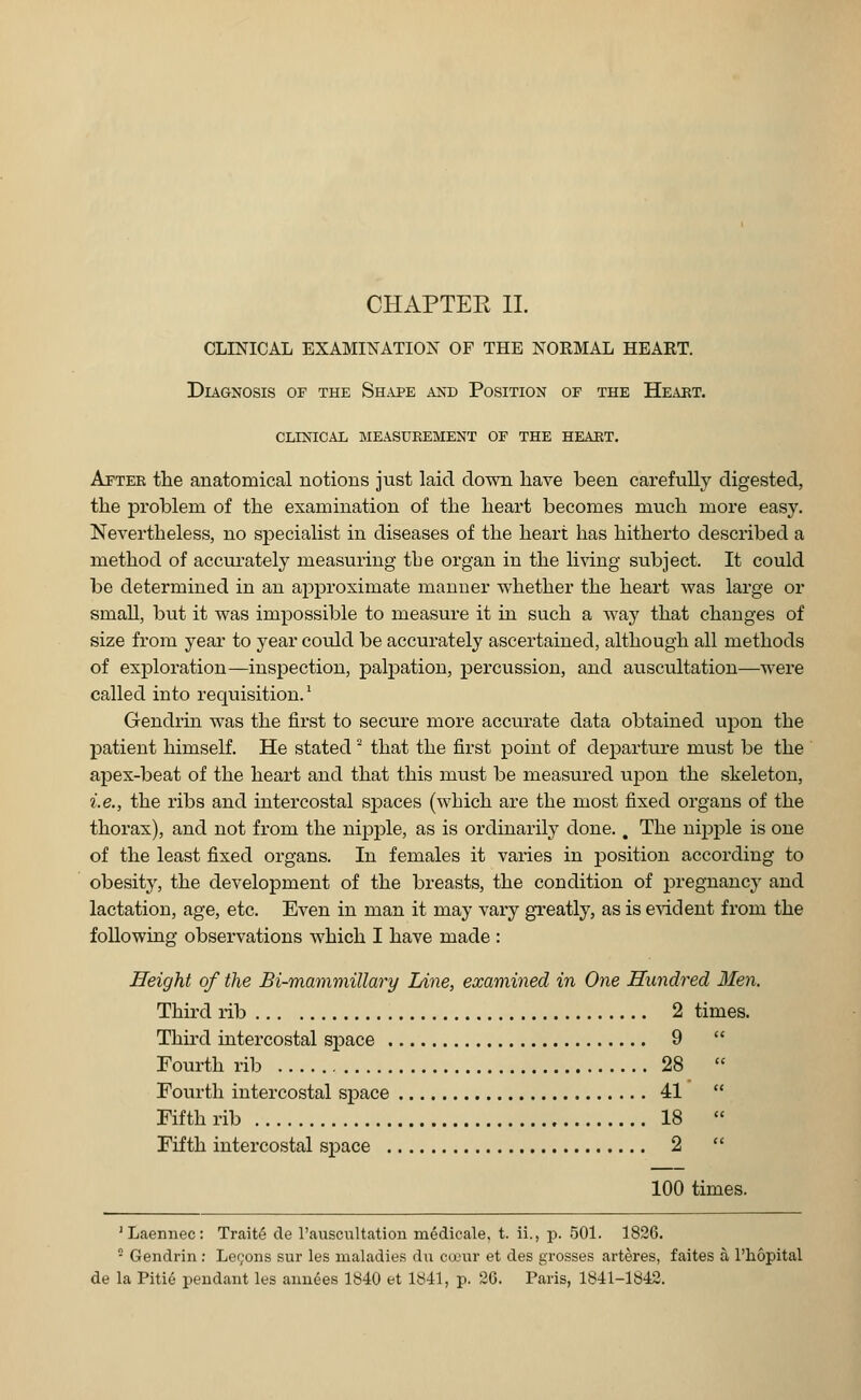 CLINICAL EXAMINATION OF THE NORMAL HEART. Diagnosis of the Shape and Position of the Heart. clinical measurement of the heart. After the anatomical notions just laid clown have been carefully digested, the problem of the examination of the heart becomes much more easy. Nevertheless, no specialist in diseases of the heart has hitherto described a method of accurately measuring toe organ in the living subject. It could be determined in an approximate manner whether the heart was large or small, but it was impossible to measure it in such a way that changes of size from year to year could be accurately ascertained, although all methods of exploration—inspection, palpation, percussion, and auscultation—were called into requisition.' Gendrin was the first to secure more accurate data obtained upon the patient himself. He stated 2 that the first point of departure must be the apex-beat of the heart and that this must be measured upon the skeleton, i.e., the ribs and intercostal spaces (which are the most fixed organs of the thorax), and not from the nipple, as is ordinarily done.. The nipple is one of the least fixed organs. In females it varies in position according to obesity, the development of the breasts, the condition of pregnancy and lactation, age, etc. Even in man it may vary greatly, as is evident from the following observations which I have made : Height of the Bi-mammillary Line, examined in One Hundred Men. Third rib 2 times. Third intercostal space 9 Fourth rib 28 Fourth intercostal space 41 Fifth rib 18 Fifth intercostal space 2 100 times. 'Laennec: Traite cle l'auscultation medicale, t. ii., p. 501. 1826. 2 Gendrin: Lemons sur les maladies du coeur et des grosses arteres, faites a l'hopital de la Pitie pendant les annees 1840 et 1841, p. 26. Paris, 1841-1842.