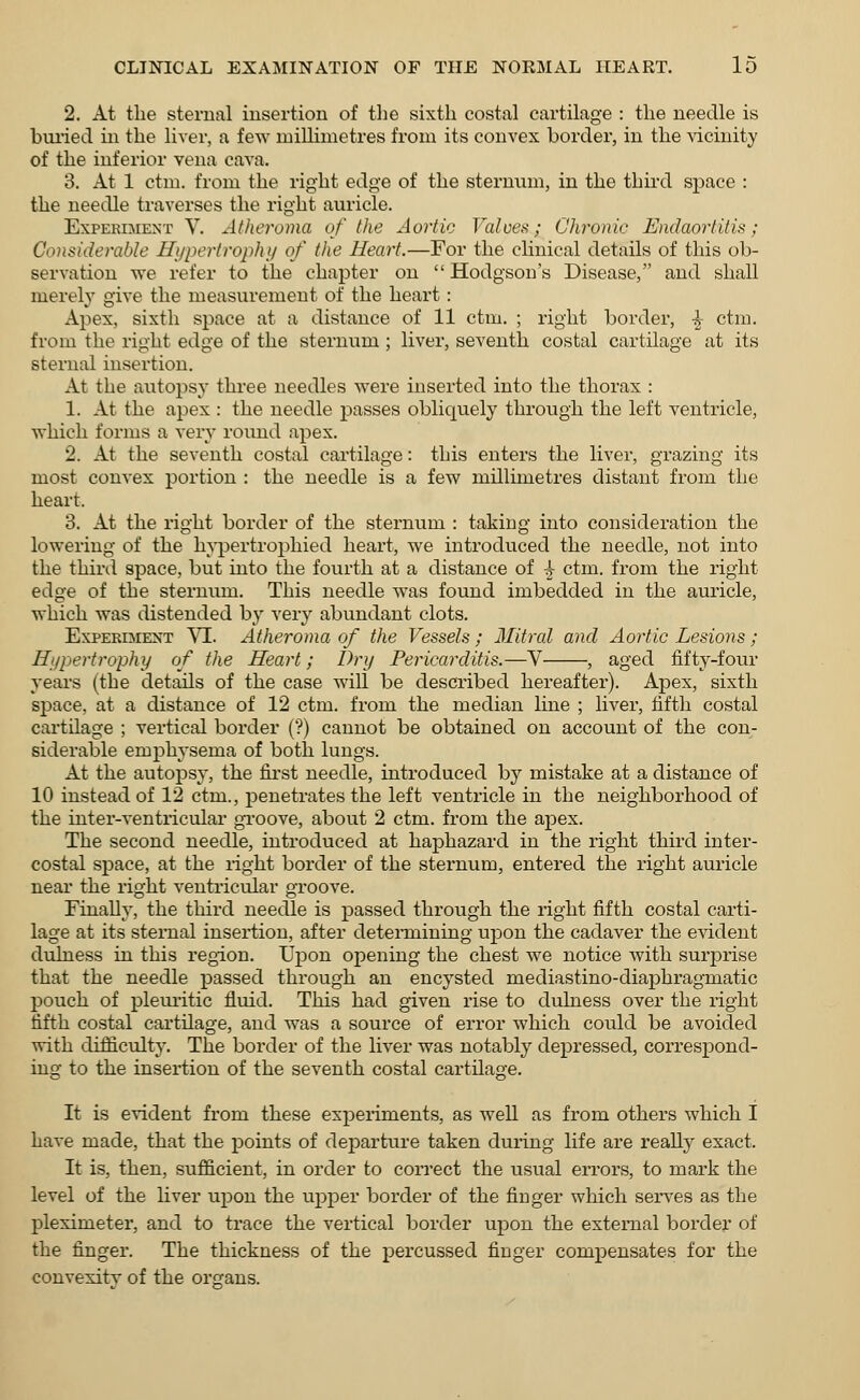 2. At the sternal insertion of the sixth costal cartilage : the needle is buried in the liver, a few millimetres from its convex border, in the vicinity of the inferior vena cava. 3. At 1 ctm. from the right edge of the sternum, in the third space : the needle traverses the right auricle. Experiment V. Atheroma of the Aortic Valves; Chronic Endaorlitis; Considerable Hypertrophy of the Heart.—For the clinical details of this ob- servation we refer to the chapter on  Hodgson's Disease, and shall merely give the measurement of the heart: Apex, sixth space at a distance of 11 ctm. ; right border, •£■ ctm. from the right edge of the sternum ; liver, seventh costal cartilage at its sternal insertion. At the autopsy three needles were inserted into the thorax : 1. At the apex : the needle passes obliquely through the left ventricle, which forms a very round apex. 2. At the seventh costal cartilage: this enters the liver, grazing its most convex portion : the needle is a few millimetres distant from the heart. 3. At the right border of the sternum : taking into consideration the lowering of the hypertrophied heart, we introduced the needle, not into the third space, but into the fourth at a distance of ^ ctm. from the right edge of the sternum. This needle was found imbedded in the auricle, which was distended by very abundant clots. Experiment VI. Atheroma of the Vessels; Mitral and Aortic Lesions; Hypertrophy of the Heart; Dry Pericarditis.—V , aged fifty-four years (the details of the case will be described hereafter). Apex, sixth space, at a distance of 12 ctm. from the median line ; liver, fifth costal cartilage ; vertical border (?) cannot be obtained on account of the con- siderable emphysema of both lungs. At the autopsy, the first needle, introduced by mistake at a distance of 10 instead of 12 ctm., penetrates the left ventricle in the neighborhood of the inter-ventricular groove, about 2 ctm. from the ajoex. The second needle, introduced at haphazard in the right third inter- costal space, at the right border of the sternum, entered the right auricle near the right ventricular groove. Finally, the third needle is passed through the right fifth costal carti- lage at its sternal insertion, after determining upon the cadaver the evident dulness in this region. Upon opening the chest we notice Avith surprise that the needle passed through an encysted mediastino-diaphragmatic pouch of pleuritic fluid. This had given rise to dulness over the right fifth costal cartilage, and was a source of error which could be avoided with difficulty. The border of the liver was notably depressed, correspond- ing to the insertion of the seventh costal cartilage. It is evident from these experiments, as well as from others which I have made, that the points of departure taken during life are really exact. It is, then, sufficient, in order to correct the usual errors, to mark the level of the liver upon the upper border of the finger which serves as the pleximeter, and to trace the vertical border upon the external border of the finger. The thickness of the percussed finger compensates for the convexitv of the organs.